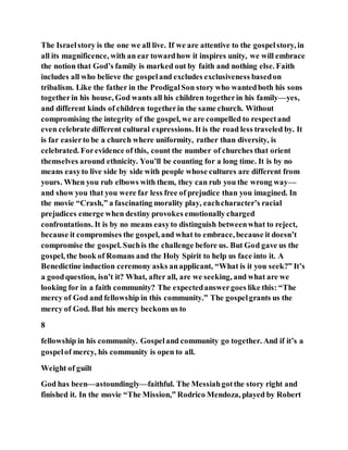 The Israelstory is the one we all live. If we are attentive to the gospelstory, in
all its magnificence, with an ear towardhow it inspires unity, we will embrace
the notion that God’s family is marked out by faith and nothing else. Faith
includes all who believe the gospeland excludes exclusiveness basedon
tribalism. Like the father in the ProdigalSon story who wantedboth his sons
togetherin his house, God wants all his children togetherin his family—yes,
and different kinds of children togetherin the same church. Without
compromising the integrity of the gospel, we are compelled to respectand
even celebrate different cultural expressions. It is the road less traveled by. It
is far easierto be a church where uniformity, rather than diversity, is
celebrated. Forevidence of this, count the number of churches that orient
themselves around ethnicity. You’ll be counting for a long time. It is by no
means easyto live side by side with people whose cultures are different from
yours. When you rub elbows with them, they can rub you the wrong way—
and show you that you were far less free of prejudice than you imagined. In
the movie “Crash,” a fascinating morality play, eachcharacter’s racial
prejudices emerge when destiny provokes emotionally charged
confrontations. It is by no means easyto distinguish betweenwhat to reject,
because it compromises the gospel, and what to embrace, because it doesn’t
compromise the gospel. Suchis the challenge before us. But God gave us the
gospel, the book of Romans and the Holy Spirit to help us face into it. A
Benedictine induction ceremony asks anapplicant, “What is it you seek?” It’s
a goodquestion, isn’t it? What, after all, are we seeking, and what are we
looking for in a faith community? The expectedanswergoes like this: “The
mercy of God and fellowship in this community.” The gospelgrants us the
mercy of God. But his mercy beckons us to
8
fellowship in his community. Gospeland community go together. And if it’s a
gospelof mercy, his community is open to all.
Weight of guilt
God has been—astoundingly—faithful. The Messiahgotthe story right and
finished it. In the movie “The Mission,” Rodrico Mendoza, played by Robert
 