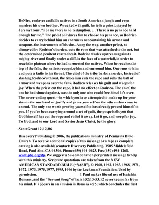 DeNiro, enslaves andkills natives in a South American jungle and even
murders his own brother. Wrackedwith guilt, he tells a priest, played by
Jeremy Irons, “Forme there is no redemption. … There is no penance hard
enough for me.” The priest convinces him to choose his penance, so Rodrico
decides to carry behind him an enormous net containing his armor and
weapons, the instruments of his sins. Along the way, another priest, so
dismayed by Rodrico’s burden, cuts the rope that was attachedto the net, but
the determined penitent reattachesit. Rodrico wades upstream againsta
mighty river and finally scales a cliff, in the face of a waterfall, in order to
reachthe plateau where he had tormented the natives. When he reaches the
top of the falls, the natives recognize him and surround him. One runs to him
and puts a knife to his throat. The chief of the tribe barks an order. Instead of
slashing Rodrico’s throat, the tribesman cuts the rope and rolls the ball of
armor and weapons overthe falls. Rodrico releases his guilt and weeps for
joy. When the priest cut the rope, it had no effecton Rodrico. The chief, the
one he had sinned against, was the only one who could free him.6 It’s over.
The never-ending quest—in which you have attempted to make up for your
sins on the one hand or justify and prove yourself on the other—has come to
an end. The only one worth proving yourself to has already proved himself to
you. If you’ve been carrying around a net of guilt, the gospeltells you that
God himself has cut the rope and rolled it away. Let it go, and weepfor joy.
To God, and to our Lord and SaviorJesus Christ, be the glory.
ScottGrant / 2-12-06
DiscoveryPublishing © 2006, the publications ministry of Peninsula Bible
Church. To receive additional copies of this messageora tape (a complete
catalog is also available)contact:DiscoveryPublishing, 3505 Middelefield
Road, Paul Alto, CA 94306.Phone (650)494-0623. Fax(650)494-1268.
www.pbc.org/dp. We suggesta 50-centdonation per printed messageto help
with this ministry. Scripture quotations are takenfrom the NEW
AMERICAN STANDARD BIBLE (“NASB”), © 1960, 1962,1963, 1968, 1971,
1972, 1973, 1975,1977, 1995, 1996 by the Lockman Foundation. Used by
permission. 1 Paul makes liberal use of Isaiahin
Romans, and the “ServantSong” of Isaiah52:13-53:12 never seems far from
his mind. It appears in an allusion in Romans 4:25, which concludes the first
 