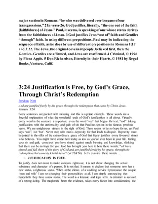 major sectionin Romans: “he who was delivered over because ofour
transgressions.”2 In verse 26, God justifies, literally, “the one out of the faith
[faithfulness] of Jesus.”Paul, it seems, is speaking ofone whose status derives
from the faithfulness of Jesus. 3 God justifies Jews “outof” faith and Gentiles
“through” faith. In using different prepositions, Paul may be indicating the
sequence offaith, as he does by use of different prepositions in Romans 1:17
and 3:22. The Jews, the original covenant people, believed first, then the
Gentiles. Gentiles are affirmed, and Jews are reaffirmed. 4 Criminal, © 1996
by Fiona Apple. 5 Don Richardson, Eternity in their Hearts, © 1981 by Regal
Books,Ventura, Calif.
3:24 Justification is Free, by God’s Grace,
Through Christ’s Redemption
Previous Next
And are justified freely by his grace through the redemption that came by Christ Jesus.
Romans 3:24
Some sentences are packed with meaning and this is a prime example. These words are a
forceful explanation of what the wonderful truth of God’s justification is all about. Virtually
every word in the sentence is important, even the word ‘and’ that begins the text, “and” linking
justification with the universality and guilt of sin that Paul has set out in the famous previous
verse. We are unrighteous sinners in the sight of God. There seems to be no hope for us, yet Paul
says “and”, not ‘but’. Never stop with man’s depravity for that leads to despair. Depravity must
be joined to the offer of the extraordinary grace of God that freely justifies every favoured sinner
who believes. You might have come here today as low as you’ve ever been in your life, feeling
your sin and guilt, conscious you have sinned against much blessing and knowledge, thinking
that there can be no hope for you. God has brought you here to hear these words; “all have
sinned and fall short of the glory of God and are justified freely by his grace, through the
redemption that came by Christ Jesus” (vv.23&24). Let’s examine these words…
1. JUSTIFICATION IS FREE.
To justify does not mean to make someone righteous; it is not about changing the actual
substance and character of a person. It is not that. It means to declare that someone now has a
new status, a righteous status. When at the climax of a wedding service I pronounce the couple
‘man and wife’ I am not changing their personalities at all. I am simply announcing that
henceforth they have a new status. The word is a forensic and legal term. A criminal is accused
of a wrong-doing. The magistrate hears the evidence, takes every factor into consideration, the
 