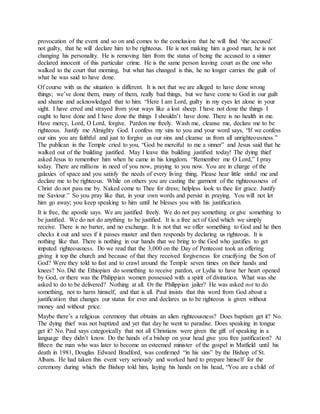 provocation of the event and so on and comes to the conclusion that he will find ‘the accused’
not guilty, that he will declare him to be righteous. He is not making him a good man; he is not
changing his personality. He is removing him from the status of being the accused to a sinner
declared innocent of this particular crime. He is the same person leaving court as the one who
walked to the court that morning, but what has changed is this, he no longer carries the guilt of
what he was said to have done.
Of course with us the situation is different. It is not that we are alleged to have done wrong
things; we’ve done them, many of them, really bad things, but we have come to God in our guilt
and shame and acknowledged that to him. “Here I am Lord, guilty in my eyes let alone in your
sight. I have erred and strayed from your ways like a lost sheep. I have not done the things I
ought to have done and I have done the things I shouldn’t have done. There is no health in me.
Have mercy, Lord, O Lord, forgive. Pardon me freely. Wash me, cleanse me, declare me to be
righteous. Justify me Almighty God. I confess my sins to you and your word says, “If we confess
our sins you are faithful and just to forgive us our sins and cleanse us from all unrighteousness.”
The publican in the Temple cried to you, “God be merciful to me a sinner” and Jesus said that he
walked out of the building justified. May I leave this building justified today! The dying thief
asked Jesus to remember him when he came in his kingdom. “Remember me O Lord,” I pray
today. There are millions in need of you now, praying to you now. You are in charge of the
galaxies of space and you satisfy the needs of every living thing. Please hear little sinful me and
declare me to be righteous. While on others you are casting the garment of the righteousness of
Christ do not pass me by. Naked come to Thee for dress; helpless look to thee for grace. Justify
me Saviour.” So you pray like that, in your own words and persist in praying. You will not let
him go away; you keep speaking to him until he blesses you with his justification.
It is free, the apostle says. We are justified freely. We do not pay something or give something to
be justified. We do not do anything to be justified. It is a free act of God which we simply
receive. There is no barter, and no exchange. It is not that we offer something to God and he then
checks it out and sees if it passes muster and then responds by declaring us righteous. It is
nothing like that. There is nothing in our hands that we bring to the God who justifies to get
imputed righteousness. Do we read that the 3,000 on the Day of Pentecost took an offering
giving it top the church and because of that they received forgiveness for crucifying the Son of
God? Were they told to fast and to crawl around the Temple seven times on their hands and
knees? No. Did the Ethiopian do something to receive pardon, or Lydia to have her heart opened
by God, or there was the Philippian women possessed with a spirit of divination. What was she
asked to do to be delivered? Nothing at all. Or the Philippian jailer? He was asked not to do
something, not to harm himself, and that is all. Paul insists that this word from God about a
justification that changes our status for ever and declares us to be righteous is given without
money and without price.
Maybe there’s a religious ceremony that obtains an alien righteousness? Does baptism get it? No.
The dying thief was not baptized and yet that day he went to paradise. Does speaking in tongue
get it? No. Paul says categorically that not all Christians were given the gift of speaking in a
language they didn’t know. Do the hands of a bishop on your head give you free justification? At
fifteen the man who was later to become an esteemed minister of the gospel in Matfield until his
death in 1981, Douglas Edward Bradford, was confirmed “in his sins” by the Bishop of St.
Albans. He had taken this event very seriously and worked hard to prepare himself for the
ceremony during which the Bishop told him, laying his hands on his head, “You are a child of
 