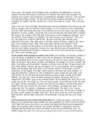 That is grace. The Gentiles had worshipped idols and followed the philosophies of men for
centuries but when they trusted in Jesus Christ for salvation they went to the same glory that
repentant Jews received who’d kept God’s commandments throughout their lives. The converted
Jews had done nothing perfectly. All they had done needed cleansing and forgiveness even as
everything the Gentiles had done needed mercy. Mercy alone takes us to glory. That is the grace
of God.
There is the New York serial killer David Berkowitz (who was nicknamed Son of Sam) who shot
dead six strangers and was convicted of their murders in 1977. In prison he came to understand
the Jesus Christ had become the Lamb of God and that even the worst sinners may find complete
forgiveness by Jesus’ sacrifice. He put his trust in our Lord and since then he has lived a changed
life in prison. His website is full of his faith in the Saviour. He has changed his nickname now to
Son of Hope. Some Christians can grumble; “He doesn’t deserve to go to heaven.” They even
say, “He ought to fry in hell for what he did.” By such words they show that they don’t
understand God’s grace. They think grace is what they deserve for living a religious life, and so
grace is not amazing to them. Think of his status today, that this cruel murderer, David
Berkowitz, is seated in the heavenliness in Jesus Christ with all his sins forgiven, while people
who have lived entirely proper lives but have never seen that they need to be pardoned and
redeemed and adopted into the family of God are as lost as lost can be and that they are going to
hell. That is God’s amazing grace.
ii] The parable of the prodigal son told by Jesus Christ. Two brothers, one behaving as badly as
a son can behave, compelling his father to give him his inheritance and immediately leaving
home and spending the lot on wine, women and song. The other boy stays at home and helps his
father run the farm. Then, finally, friendless and famished, the younger son comes to himself and
thinks of his father and the possibility of getting a job back on the old farm. He goes home to the
most loving fatherly welcome that you can imagine, not to a curt acceptance and a job digging
ditches and shovelling dung while living in the servants’ quarters. No he returns to receive
immediately all the insignia of sonship, and be restored to the home and all the privileges of
being this landowner’s beloved son. The wretched boy is given exactly the same status as his
older brother, the son who had stayed home and been as good as gold, working for his father
faithfully year after year, whom the father had taken for granted. The proper older boy is
unimpressed at his father’s grace to his wretched brother. He was thinking like many of you. We
would never do that. We would say, “You can’t be too careful. Look what once he did. He could
do it again. Put him on probation. Let him come back, but as a labourer, and then if he proves
himself over the next ten years he can be given a few privileges of sonship once again.” It is
nothing like that. The welcome is spontaneous and full hearted. The father’s love is utterly
sincere. The status of sonship is his from the moment his father says, “Put the ring of sonship on
his finger and the sandals of sonship on his feet.” That is grace. From now on he eats with his
father and lives with his father and receives all the blessings of having this man as his loving
father.
iii] The salvation by Jesus Christ of the dying thief. How would you imagine a man had once
behaved if he confessed that being crucified was a fair punishment for what he’d done in his life?
You’d think that he must have been a very wicked man indeed and done the most unspeakable
things. He was getting what he deserved. The prophet Zechariah’s congregation heard his
preaching that God would turn to those who turned to him. We are told that they said, “The
LORD Almighty has done to us what our ways and practices deserve, just as he determined to
 