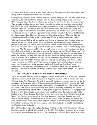 do” (Zech. 1:6). What men sow is what they’ll also reap. The dying thief had sown murder and
cruelty and he reaped condemnation and crucifixion.
I am speaking, of course, of the criminal who was crucified alongside our Lord who turned to his
companion, the other condemned criminal who had been shouting angrily at the Lord Jesus,
“Don’t you fear God? We deserve what we are getting, but this man has done nothing wrong.”
Then he called to Christ asking him, “Jesus remember me when you come into your kingdom”
(Lk. 23:42). He simply asked that in the whole administration of his eternal kingdom that Jesus
wouldn’t forget him. He believed that Jesus was coming again, and that he was coming as a
King, no longer as a condemned, humiliated, mocked man, and that he would know all those
who had said a word of trust and repentance to him and also remember those who had hardened
their hearts against him. Here was the omniscient king of the universe. What new faith this
wicked man focused in Christ, at the eleventh hour! If only he had seen this years earlier!
What did Jesus say? Did he tell him that he must first go to purgatory for a thousand years and
have all his guilt and shame purged out of him and that Jesus would encourage masses and
prayers for his soul to be said for him which would shorten his time in that place of purgation?
No, he did not. Jesus said, “Today you will be with me in paradise.” That is, heaven, being where
Jesus was. After his years of terrible evils he simply came to see his own wickedness and shame
and called on King Jesus to show pity to him, and the answer was not, “I won’t forget you.” No.
“You will this day be welcomed by me into Paradise. It all happened that day; he breakfasted in
prison that morning; he hung with Jesus on the cross that noon, and by midnight he was with
Jesus in paradise – it all happened that day. He was condemned by man that morning; he was
punished by man that midday but that night God received him into glory with Jesus . . . “that
where I am there you will be also.” That is grace abounding to the chief of sinners, amazing
grace, from the guttermost to the uttermost, and it is all through the Lord Jesus’ great
achievements. It is that grace that justifies freely evil and hypocritical men and women like
ourselves. Then there is hope for you today! So justification is free and it through God’s grace,
and again . . .
1. JUSTIFICATION IS THROUGH CHRIST’S REDEMPTION.
This is the first time that this word ‘redemption’ is found in this letter. It is in the New Testament
only twice before our text, both appearances in the gospel of Luke, so this is just the third time
it’s found in the New Testament. For us it is very much a religious word, for example we find it
prominently in book titles such as Redemption Accomplished and Applied – the great little book
written by John Murray, or in our hymns, “Redemption, O wonderful story, glad tidings for you
and for me.” But there is also a secular use. Men speak of redeeming something that’s been
pawned, or of redeeming a bond. There is the popular usage when describing a soccer player and
his loss of form. For example, sports writers were grumbling about the inadequate play of the
English striker, Wayne Rooney, but he had a better game the second time England played in the
World Cup. He even scored a goal, so then those journalists wrote that ‘Rooney redeemed
himself with his display.’ I am saying that in the first century when this letter was written this
word was exclusively found in such non-religious contexts. It was spoken by ordinary people in
their ordinary everyday lives. So it was eagerly seized by the apostles as suitable in explaining
the Christian gospel to inquirers.
How did the ordinary man who walked the streets of Rome use the word? Of prisoners who had
been taken captive in a battle who needed to be freed by their families. A ransom had to be paid
and then they were redeemed by that price. The captives were released. They would be in chains
 