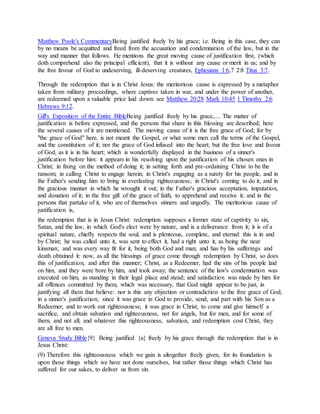 Matthew Poole's CommentaryBeing justified freely by his grace; i.e. Being in this case, they can
by no means be acquitted and freed from the accusation and condemnation of the law, but in the
way and manner that follows. He mentions the great moving cause of justification first, (which
doth comprehend also the principal efficient), that it is without any cause or merit in us; and by
the free favour of God to undeserving, ill-deserving creatures, Ephesians 1:6,7 2:8 Titus 3:7.
Through the redemption that is in Christ Jesus: the meritorious cause is expressed by a metaphor
taken from military proceedings, where captives taken in war, and under the power of another,
are redeemed upon a valuable price laid down: see Matthew 20:28 Mark 10:45 1 Timothy 2:6
Hebrews 9:12.
Gill's Exposition of the Entire BibleBeing justified freely by his grace,.... The matter of
justification is before expressed, and the persons that share in this blessing are described; here
the several causes of it are mentioned. The moving cause of it is the free grace of God; for by
"the grace of God" here, is not meant the Gospel, or what some men call the terms of the Gospel,
and the constitution of it; nor the grace of God infused into the heart; but the free love and favour
of God, as it is in his heart; which is wonderfully displayed in the business of a sinner's
justification before him: it appears in his resolving upon the justification of his chosen ones in
Christ; in fixing on the method of doing it; in setting forth and pre-ordaining Christ to be the
ransom; in calling Christ to engage herein; in Christ's engaging as a surety for his people, and in
the Father's sending him to bring in everlasting righteousness; in Christ's coming to do it, and in
the gracious manner in which he wrought it out; in the Father's gracious acceptation, imputation,
and donation of it; in the free gift of the grace of faith, to apprehend and receive it; and in the
persons that partake of it, who are of themselves sinners and ungodly. The meritorious cause of
justification is,
the redemption that is in Jesus Christ: redemption supposes a former state of captivity to sin,
Satan, and the law, in which God's elect were by nature, and is a deliverance from it; it is of a
spiritual nature, chiefly respects the soul, and is plenteous, complete, and eternal: this is in and
by Christ; he was called unto it, was sent to effect it, had a right unto it, as being the near
kinsman; and was every way fit for it, being both God and man; and has by his sufferings and
death obtained it: now, as all the blessings of grace come through redemption by Christ, so does
this of justification, and after this manner; Christ, as a Redeemer, had the sins of his people laid
on him, and they were bore by him, and took away; the sentence of the law's condemnation was
executed on him, as standing in their legal place and stead; and satisfaction was made by him for
all offences committed by them, which was necessary, that God might appear to be just, in
justifying all them that believe: nor is this any objection or contradiction to the free grace of God,
in a sinner's justification; since it was grace in God to provide, send, and part with his Son as a
Redeemer, and to work out righteousness; it was grace in Christ, to come and give himself a
sacrifice, and obtain salvation and righteousness, not for angels, but for men, and for some of
them, and not all; and whatever this righteousness, salvation, and redemption cost Christ, they
are all free to men.
Geneva Study Bible{9} Being justified {u} freely by his grace through the redemption that is in
Jesus Christ:
(9) Therefore this righteousness which we gain is altogether freely given, for its foundation is
upon those things which we have not done ourselves, but rather those things which Christ has
suffered for our sakes, to deliver us from sin.
 