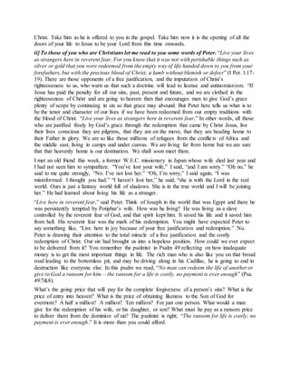 Christ. Take him as he is offered to you in the gospel. Take him now it is the opening of all the
doors of your life to Jesus to be your Lord from this time onwards.
ii] To those of you who are Christians let me read to you some words of Peter. “Live your lives
as strangers here in reverent fear. For you know that it was not with perishable things such as
silver or gold that you were redeemed from the empty way of life handed down to you from your
forefathers, but with the precious blood of Christ, a lamb without blemish or defect” (I Pet. 1:17-
19). There are those opponents of a free justification, and the imputation of Christ’s
righteousness to us, who warn us that such a doctrine will lead to license and antinomianism. “If
Jesus has paid the penalty for all our sins, past, present and future, and we are clothed in the
righteousness of Christ and are going to heaven then that encourages men to give God’s grace
plenty of scope by continuing in sin so that grace may abound. But Peter here tells us what is to
be the tenor and character of our lives if we have been redeemed from our empty traditions with
the blood of Christ. “Live your lives as strangers here in reverent fear.” In other words, all those
who are justified freely by God’s grace through the redemption that came by Christ Jesus, live
their lives conscious they are pilgrims, that they are on the move, that they are heading home to
their Father in glory. We are so like those millions of refugees from the conflicts of Africa and
the middle east, living in camps and under canvas. We are living far from home but we are sure
that that heavenly home is our destination. We shall soon meet there.
I met an old friend this week, a former W.E.C. missionary in Japan whose wife died last year and
I had not seen him to sympathize. “You’ve lost your wife,” I said, “and I am sorry.” “Oh no,” he
said to me quite strongly, “No. I’ve not lost her.” “Oh, I’m sorry,” I said again, “I was
misinformed. I thought you had.” “I haven’t lost her,” he said, “she is with the Lord in the real
world. Ours is just a fantasy world full of shadows. She is in the true world and I will be joining
her.” He had learned about living his life as a stranger.
“Live here in reverent fear,” said Peter. Think of Joseph in the world that was Egypt and there he
was persistently tempted by Potiphar’s wife. How was he living? He was living as a slave
controlled by the reverent fear of God, and that spirit kept him. It saved his life and it saved him
from hell. His reverent fear was the mark of his redemption. You might have expected Peter to
say something like, “Live here in joy because of your free justification and redemption.” No.
Peter is drawing their attention to the total miracle of a free justification and the costly
redemption of Christ. Our sin had brought us into a hopeless position. How could we ever expect
to be delivered from it? You remember the psalmist in Psalm 49 reflecting on how inadequate
money is to get the most important things in life. The rich man who is also like you on that broad
road leading to the bottomless pit, and may be driving along in his Cadillac, he is going to end in
destruction like everyone else. In this psalm we read, “No man can redeem the life of another or
give to God a ransom for him – the ransom for a life is costly, no payment is ever enough” (Psa.
49:7&8).
What’s the going price that will pay for the complete forgiveness of a person’s sins? What is the
price of entry into heaven? What is the price of obtaining likeness to the Son of God for
evermore? A half a million? A million? Ten million? For just one person. What would a man
give for the redemption of his wife, or his daughter, or son? What must he pay as a ransom price
to deliver them from the dominion of sin? The psalmist is right; “The ransom for life is costly; no
payment is ever enough.” It is more than you could afford.
 