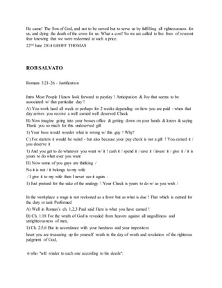 He came! The Son of God, and not to be served but to serve us by fulfilling all righteousness for
us, and dying the death of the cross for us. What a cost! So we are called to live lives of reverent
fear knowing that we were redeemed at such a price.
22nd June 2014 GEOFF THOMAS
ROB SALVATO
Romans 3:21-26 - Justification
Intro Most People I know look forward to payday ! Anticipation & Joy that seems to be
associated w/ that particular day !
A) You work hard all week or perhaps for 2 weeks depending on how you are paid - when that
day arrives you receive a well earned well deserved Check
B) Now imagine going into your bosses office & getting down on your hands & knees & saying
Thank you so much for this undeserved gift
1) Your boss would wonder what is wrong w/ this guy ! Why?
C) For starters it would be weird - but also because your pay check is not a gift ! You earned it /
you deserve it
1) And you get to do whatever you want w/ it ! cash it / spend it / save it / invest it / give it / it is
yours to do what ever you want
D) Now some of you guys are thinking /
No it is not / it belongs to my wife
/ I give it to my wife then I never see it again -
1) Just pretend for the sake of the analogy ! Your Check is yours to do w/ as you wish /
In the workplace a wage is not reckoned as a favor but as what is due ! That which is earned for
the duty or task Performed
A) Well in Roman’s ch. 1,2,3 Paul said Here is what you have earned !
B) Ch. 1:18 For the wrath of God is revealed from heaven against all ungodliness and
unrighteousness of men,
1) Ch. 2:5,6 But in accordance with your hardness and your impenitent
heart you are treasuring up for yourself wrath in the day of wrath and revelation of the righteous
judgment of God,
6 who "will render to each one according to his deeds":
 