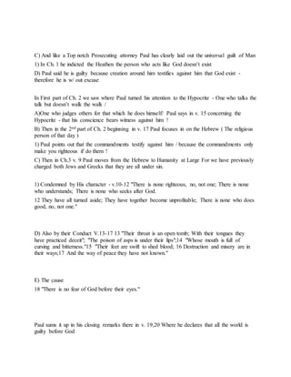 C) And like a Top notch Prosecuting attorney Paul has clearly laid out the universal guilt of Man
1) In Ch. 1 he indicted the Heathen the person who acts like God doesn’t exist
D) Paul said he is guilty because creation around him testifies against him that God exist -
therefore he is w/ out excuse
In First part of Ch. 2 we saw where Paul turned his attention to the Hypocrite - One who talks the
talk but doesn’t walk the walk /
A)One who judges others for that which he does himself/ Paul says in v. 15 concerning the
Hypocrite - that his conscience bears witness against him !
B) Then in the 2nd part of Ch. 2 beginning in v. 17 Paul focuses in on the Hebrew ( The religious
person of that day )
1) Paul points out that the commandments testify against him / because the commandments only
make you righteous if do them !
C) Then in Ch.3 v. 9 Paul moves from the Hebrew to Humanity at Large For we have previously
charged both Jews and Greeks that they are all under sin.
1) Condemned by His character - v.10-12 "There is none righteous, no, not one; There is none
who understands; There is none who seeks after God.
12 They have all turned aside; They have together become unprofitable; There is none who does
good, no, not one."
D) Also by their Conduct V.13-17 13 "Their throat is an open tomb; With their tongues they
have practiced deceit"; "The poison of asps is under their lips";14 "Whose mouth is full of
cursing and bitterness."15 "Their feet are swift to shed blood; 16 Destruction and misery are in
their ways;17 And the way of peace they have not known."
E) The cause
18 "There is no fear of God before their eyes."
Paul sums it up in his closing remarks there in v. 19,20 Where he declares that all the world is
guilty before God
 
