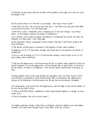 A) Therefore by the deeds of the law no flesh will be justified in His sight, for by the law is the
knowledge of sin.
B) Not a pretty Picture is it ! But that is our earnings - The wages of sin is death !
1) But Praise the Lord - that is not the end of the story ! / Just think if the only part of the Bible
you possessed was Rom. 1:18-3:20 Depressing !
C) But there is more / wonderfully more / beginning in v.21 the tone Changes / ray of hope
shines - as Paul begins to discuss the miracle of Justification
1) In a Jewelry store in order to magnify the brilliance of a Diamond the Jeweler will place the
Diamond on a black cloth / velvet shine light
D) The Diamond's Beauty is magnified by that contrast /And that is what Paul is doing in the
book of Romans .
1) The Beauty of Gods grace is contrasted w/ the darkness of mans sinful condition !
E) Beginning in Ch. 3:21 Paul shines the light upon Gods grace as He discusses the miracle of
Justification-
1) Now we will be looking at v.21-31 on Wed but this morning I want to focus in on v.21-26
note 7 things about Justification
21 But now the righteousness of God apart from the law is revealed, being witnessed by the Law
and the Prophets, 22 even the righteousness of God, through faith in Jesus Christ, to all and on
all who believe. For there is no difference; 23 for all have sinned and fall short of the glory of
God,
24 being justified freely by His grace through the redemption that is in Christ Jesus,25 whom
God set forth as a propitiation by His blood, through faith, to demonstrate His righteousness,
because in His forbearance God had passed over the sins that were previously committed,
26 to demonstrate at the present time His righteousness, that He might be just and the justifier of
the one who has faith in Jesus.
1st What is JUSTIFICATION : Justification means being declared righteous as though we never
sinned at all !
A) Easy to remember Just as if we never sinned !
An English gentleman bought a Rolls Royce on England. and had it shipped across the English
Channel so he could motor through France. In the midst of his tour, however,
 