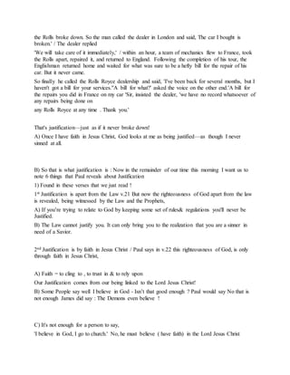 the Rolls broke down. So the man called the dealer in London and said, The car I bought is
broken.' / The dealer replied
'We will take care of it immediately,' / within an hour, a team of mechanics flew to France, took
the Rolls apart, repaired it, and returned to England. Following the completion of his tour, the
Englishman returned home and waited for what was sure to be a hefty bill for the repair of his
car. But it never came.
So finally he called the Rolls Royce dealership and said, 'I've been back for several months, but I
haven't got a bill for your services.''A bill for what?' asked the voice on the other end.'A bill for
the repairs you did in France on my car 'Sir, insisted the dealer, 'we have no record whatsoever of
any repairs being done on
any Rolls Royce at any time . Thank you.'
That's justification—just as if it never broke down!
A) Once I have faith in Jesus Christ, God looks at me as being justified—as though I never
sinned at all.
B) So that is what justification is : Now in the remainder of our time this morning I want us to
note 6 things that Paul reveals about Justification
1) Found in these verses that we just read !
1st Justification is apart from the Law v.21 But now the righteousness of God apart from the law
is revealed, being witnessed by the Law and the Prophets,
A) If you’re trying to relate to God by keeping some set of rules& regulations you'll never be
Justified.
B) The Law cannot justify you. It can only bring you to the realization that you are a sinner in
need of a Savior.
2nd Justification is by faith in Jesus Christ / Paul says in v.22 this righteousness of God, is only
through faith in Jesus Christ,
A) Faith = to cling to , to trust in & to rely upon
Our Justification comes from our being linked to the Lord Jesus Christ!
B) Some People say well I believe in God - Isn’t that good enough ? Paul would say No that is
not enough James did say : The Demons even believe !
C) It's not enough for a person to say,
'I believe in God, I go to church.' No, he must believe ( have faith) in the Lord Jesus Christ
 