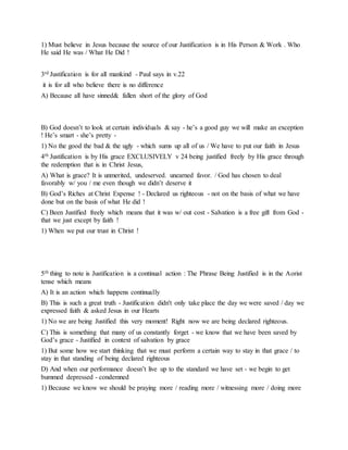1) Must believe in Jesus because the source of our Justification is in His Person & Work . Who
He said He was / What He Did !
3rd Justification is for all mankind - Paul says in v.22
it is for all who believe there is no difference
A) Because all have sinned& fallen short of the glory of God
B) God doesn’t to look at certain individuals & say - he’s a good guy we will make an exception
! He’s smart - she’s pretty -
1) No the good the bad & the ugly - which sums up all of us / We have to put our faith in Jesus
4th Justification is by His grace EXCLUSIVELY v 24 being justified freely by His grace through
the redemption that is in Christ Jesus,
A) What is grace? It is unmerited, undeserved. unearned favor. / God has chosen to deal
favorably w/ you / me even though we didn’t deserve it
B) God’s Riches at Christ Expense ! - Declared us righteous - not on the basis of what we have
done but on the basis of what He did !
C) Been Justified freely which means that it was w/ out cost - Salvation is a free gift from God -
that we just except by faith !
1) When we put our trust in Christ !
5th thing to note is Justification is a continual action : The Phrase Being Justified is in the Aorist
tense which means
A) It is an action which happens continually
B) This is such a great truth - Justification didn't only take place the day we were saved / day we
expressed faith & asked Jesus in our Hearts
1) No we are being Justified this very moment! Right now we are being declared righteous.
C) This is something that many of us constantly forget - we know that we have been saved by
God’s grace - Justified in context of salvation by grace
1) But some how we start thinking that we must perform a certain way to stay in that grace / to
stay in that standing of being declared righteous
D) And when our performance doesn’t live up to the standard we have set - we begin to get
bummed depressed - condemned
1) Because we know we should be praying more / reading more / witnessing more / doing more
 