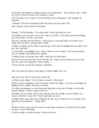 E) See that is the problem w/ getting focused on my performance - there is always more ! / Robs
me of the Joy that God wants me to experience in Him
F) If I am going to try to relate to God on the basis of my performance I will constantly be
frustrated
1) Because I can never do enough & there will always be areas where I fall
short / because of the weakness of my flesh.
Example : It's Wed morning - You wake up late / rush to get ready for work
A) In doing so you are short w/ your wife / rude to your kids / as you hurry out the door hoping
you won’t be late / No time read or pray
B) You’re speeding down the freeway / when a guy in a semi truck pulls out in front of you -
which slows you down - become stuck in traffic
1) When you finally get the chance to pass the guy in the semi evil thoughts fill your mind as you
give him a cold stare
C) At the office your uptight& tense / short w/ those you are working w/ and when the project
you are working on gets delayed you explode
1) Driving home you run into more traffic which gets you more upset !
D) Now how do you feel at the end of a day like that - where you have blown it in more ways
than one / given into temptations / blown witness
1) If you are like me you feel extremely condemned
Then Your wife says Honey we are going to Church tonight aren’t we ?
Kids say to you, "Dad we want to go to kids club."
A) What is your attitude ? Do You think to yourself - Why bother ?
B) Do you show up thinking I know God wants to bless me tonight - or do you come hoping the
building doesn’t collapse because you are there
C) Is there an anticipation in your heart about being able to enter into Worship or do you find
yourself thinking - God isn’t going to hear me !
D) I think most of us think when we have had days like that we think we have forfeited our
access to God that we once had ! / God is mad/ given up on us
E) Which thrust us into that mode of thinking the only way I can find favor w/ God again is by
Improving my performance ! / Doing More
1)
But that is not the case at all ! He wants us to stop trying to perform to earn His Favor & realize
we have it / Jesus Performance
F) God is waiting to extend His grace / Pour out His love -
 