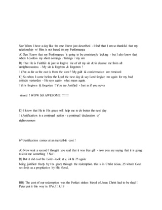 See When I have a day like the one I have just described - I find that I am so thankful that my
relationship w/ Him is not based on my Performance
A) See I know that my Performance is going to be consistently lacking - but I also know that
when I confess my short comings / failings / my sin/
B) That He is Faithful & just to forgive me of all my sin & to cleanse me from all
unrighteousness - My sin is forgiven & forgotten !
1) Put as far as the east is from the west ! My guilt & condemnation are removed
C) So when I come before the Lord the next day & say Lord forgive me again for my bad
attitude yesterday - He says again- what mean again.
1)It is forgiven & forgotten ! You are Justified - Just as if you never
sinned ! WOW SO AWESOME !!!!!!!
D) I know that He in His grace will help me to do better the next day
1) Justification is a continual action - a continual declaration of
righteousness
6th Justification comes at an incredible cost !
A) Now wait a second I thought you said that it was free gift - now you are saying that it is going
to cost me something ! No !
B) But it did cost the Lord - look at v. 24 & 25 again
being justified freely by His grace through the redemption that is in Christ Jesus, 25 whom God
set forth as a propitiation by His blood,
BB) The cost of our redemption was the Perfect sinless blood of Jesus Christ had to be shed !
Peter put it this way in 1Pet.1:18,19
 