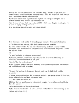 knowing that you were not redeemed with corruptible things, like silver or gold, from your
aimless conduct received by tradition from your fathers, 19 but with the precious blood of Christ,
as of a lamb without blemish and without spot.
C) The word redeem means to purchase or to buy back / the concept of redemption was a
concept that those living in Paul’s day - understood well
1) In the center of every Greek city was the AGORA - which means the place of redemption / it
is where all buying & selling took place
D) It was also the place where slaves were bought & sold !
Now there were 3 words used in the Greek Language to describe the concept of redemption
A) The First word was 'agorazo' which simply meant to purchase something
but that is not the word that Paul uses here / deeper meaning B) There's a second word for
redemption which the Greek reader of Scripture would readily understand: 'Exagorazo', - carries
the idea even further
1)
'the act of purchasing or redeeming never to return'.
C) You see, oftentimes, a man would buy a slave, use him for a season of harvesting or
cultivating, and then return him to be sold again
1) kind of like what we do with cars. '
D) But Exagorazo' spoke of purchasing something to be a permanent possession. But that wasn't
the word Paul used in this verse either
The word Paul used was the Greek word 'Lutroo',/ which was the third Greek word for
redemption,
A) Lutroo speaks of a man going into the agora to purchase a slave for the purpose of setting him
totally and completely free /never to be a slave again
AA) This is what Jesus did for us !
BB) Guys this is so great because our redemption is complete ! we have been purchased by the
Lord. It is agarozo
1) And it's exagorazo—we'll never be sold again.
C) But it’s even more than that / it's lutroo—we were purchased for the purpose of being set free.
1) Jesus said in (John 15:15),
 