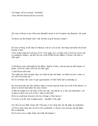 'I no longer call you servants. but friends,'
Jesus said this because He has set us free.
The story of Hosea is one of the most Beautiful stories in all of scripture that illustrates this point
!
A) Hosea was the Prophet who’s wife left him to go & become a harlot !
B) Years of living in this kind of a lifestyle took it’s tool on her / her beauty had faded & she had
become a slave
1) It is at that point the Lord says in Ch. 3 "Go again, love a woman who is loved by a lover and
is committing adultery, just like the love of the LORD for the children of Israel, who look to
other gods
C) SO Hosea went and bought her for fifteen shekels of silver, and one and one-half homers of
barley. Not to be a slave but to be his bride again
1) And Hosea said to her,
"You shall stay with me many days; you shall not play the harlot, nor shall you have a man; so,
too, will I be toward you."
D) As we Picture this scene we get a good picture of what Christ did in redeeming us
He went down into the Slave Market where we stood exposed to the eyes of all of the universe as
slaves to sin lost dead under the curse of God
A) But He bought us w/ the Price of His own Life / He paid for us w/ His own shed blood - not
to make us slaves but to set us free / make us His bride
B) So we could look forward to the Joy of being w/ Him forever !
1) Covers us in His robe of righteousness - beautiful in His sight
Now How do you think Gomer felt ? My guess is for a long time she felt guilty & condemned
A) I bet it took a long time for her to feel comfortable w/ Hosea’s love because she had failed
him so miserably
B) I’m sure it was a while before she really felt forgiven !
 