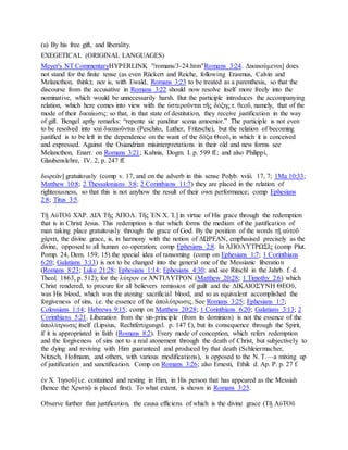 (u) By his free gift, and liberality.
EXEGETICAL (ORIGINAL LANGUAGES)
Meyer's NT CommentaryHYPERLINK "/romans/3-24.htm"Romans 3:24. Δικαιούμενοι] does
not stand for the finite tense (as even Rückert and Reiche, following Erasmus, Calvin and
Melancthon, think); nor is, with Ewald, Romans 3:23 to be treated as a parenthesis, so that the
discourse from the accusative in Romans 3:22 should now resolve itself more freely into the
nominative, which would be unnecessarily harsh. But the participle introduces the accompanying
relation, which here comes into view with the ὑστεροῦνται τῆς δόξης τ. θεοῦ, namely, that of the
mode of their δικαίωσις: so that, in that state of destitution, they receive justification in the way
of gift. Bengel aptly remarks: “repente sic panditur scena amoenior.” The participle is not even
to be resolved into καὶ δικαιοῦνται (Peschito, Luther, Fritzsche), but the relation of becoming
justified is to be left in the dependence on the want of the δόξα Θεοῦ, in which it is conceived
and expressed. Against the Osiandrian misinterpretations in their old and new forms see
Melancthon, Enarr. on Romans 3:21; Kahnis, Dogm. I. p. 599 ff.; and also Philippi,
Glaubenslehre, IV. 2, p. 247 ff.
δωρεάν] gratuitously (comp v. 17, and on the adverb in this sense Polyb. xviii. 17, 7; 1Ma 10:33;
Matthew 10:8; 2 Thessalonians 3:8; 2 Corinthians 11:7) they are placed in the relation of
righteousness, so that this is not anyhow the result of their own performance; comp Ephesians
2:8; Titus 3:5.
Τῇ ΑὐΤΟῦ ΧΆΡ. ΔΙᾺ Τῆς ἈΠΟΛ. Τῆς ἘΝ Χ. Ἰ.] in virtue of His grace through the redemption
that is in Christ Jesus. This redemption is that which forms the medium of the justification of
man taking place gratuitously through the grace of God. By the position of the words τῇ αὐτοῦ
χάριτι, the divine grace, is, in harmony with the notion of ΔΏΡΕΑΝ, emphasised precisely as the
divine, opposed to all human co-operation; comp Ephesians 2:8. In ἈΠΟΛΎΤΡΩΣΙς (comp Plut.
Pomp. 24, Dem. 159, 15) the special idea of ransoming (comp on Ephesians 1:7; 1 Corinthians
6:20; Galatians 3:13) is not to be changed into the general one of the Messianic liberation
(Romans 8:23; Luke 21:28; Ephesians 1:14; Ephesians 4:30; and see Ritschl in the Jahrb. f. d.
Theol. 1863, p. 512); for the λύτρον or ἈΝΤΊΛΥΤΡΟΝ (Matthew 20:28; 1 Timothy 2:6) which
Christ rendered, to procure for all believers remission of guilt and the ΔΙΚΑΙΟΣΎΝΗ ΘΕΟῦ,
was His blood, which was the atoning sacrificial blood, and so as equivalent accomplished the
forgiveness of sins, i.e. the essence of the ἀπολύτρωσις. See Romans 3:25; Ephesians 1:7;
Colossians 1:14; Hebrews 9:15; comp on Matthew 20:28; 1 Corinthians 6:20; Galatians 3:13; 2
Corinthians 5:21. Liberation from the sin-principle (from its dominion) is not the essence of the
ἀπολύτρωσις itself (Lipsius, Rechtfertigungsl. p. 147 f.), but its consequence through the Spirit,
if it is appropriated in faith (Romans 8:2). Every mode of conception, which refers redemption
and the forgiveness of sins not to a real atonement through the death of Christ, but subjectively to
the dying and reviving with Him guaranteed and produced by that death (Schleiermacher,
Nitzsch, Hofmann, and others, with various modifications), is opposed to the N. T.—a mixing up
of justification and sanctification. Comp on Romans 3:26; also Ernesti, Ethik d. Ap. P. p. 27 f.
ἐν Χ. Ἰησοῦ] i.e. contained and resting in Him, in His person that has appeared as the Messiah
(hence the Χριστῷ is placed first). To what extent, is shown in Romans 3:25.
Observe further that justification, the causa efficiens of which is the divine grace (Τῇ ΑὐΤΟῦ
 