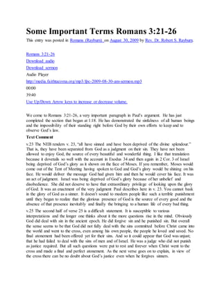 Some Important Terms Romans 3:21-26
This entry was posted in Romans (Rayburn) on August 30, 2009 by Rev. Dr. Robert S. Rayburn.
Romans 3:21-26
Download audio
Download sermon
Audio Player
http://media.faithtacoma.org/mp3/fpc-2009-08-30-am-sermon.mp3
00:00
39:40
Use Up/Down Arrow keys to increase or decrease volume.
We come to Romans 3:21-26, a very important paragraph in Paul’s argument. He has just
completed the section that began at 1:18. He has demonstrated the sinfulness of all human beings
and the impossibility of their standing right before God by their own efforts to keep and to
observe God’s law.
Text Comment
v.23 The NEB renders v. 23, “all have sinned and have been deprived of the divine splendour.”
That is, they have been separated from God as a judgment on their sin. They have not been
allowed to enjoy God, the source of every beautiful and wonderful thing. I like that translation
because it dovetails so well with the account in Exodus 34 and then again in 2 Cor. 3 of Israel
being deprived of God’s glory as it shown on the face of Moses. If you remember, Moses would
come out of the Tent of Meeting having spoken to God and God’s glory would be shining on his
face. He would deliver the message God had given him and then he would cover his face. It was
an act of judgment. Israel was being deprived of God’s glory because of her unbelief and
disobedience. She did not deserve to have that extraordinary privilege of looking upon the glory
of God. It was an enactment of the very judgment Paul describes here in v. 23. You cannot bask
in the glory of God as a sinner. It doesn’t sound to modern people like such a terrible punishment
until they began to realize that the glorious presence of God is the source of every good and the
absence of that presence inevitably and finally the bringing to a human life of every bad thing.
v.25 The second half of verse 25 is a difficult statement. It is susceptible to various
interpretations and the longer one thinks about it the more questions rise in the mind. Obviously
God did deal with sin in the ancient epoch. He did forgive sin and he punished sin. But overall
the sense seems to be that God did not fully deal with the sins committed before Christ came into
the world and went to the cross, even among his own people, the people he loved and saved. No
final atonement had been offered yet for their sins. And so it could appear that God was unjust;
that he had failed to deal with the sins of men and of Israel. He was a judge who did not punish
as justice required. But all such questions were put to rest and forever when Christ went to the
cross and made a final and perfect atonement. As the next verse goes on to explain, in view of
the cross there can be no doubt about God’s justice even when he forgives sinners.
 