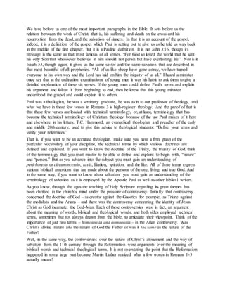 We have before us one of the most important paragraphs in the Bible. It sets before us the
relation between the work of Christ, that is, his suffering and death on the cross and his
resurrection from the dead, and the salvation of sinners. In that it is an account of the gospel,
indeed, it is a definition of the gospel which Paul is setting out to give us as he told us way back
in the middle of the first chapter. But it is a Pauline definition. It is not John 3:16, though its
message is the same as that most famous of all verses. “For God so loved the world that he sent
his only Son that whosoever believes in him should not perish but have everlasting life.” Nor is it
Isaiah 53, though again, it gives us the same savior and the same salvation that are described in
that most beautiful of all prophesies. “All of us like sheep have gone astray, we have turned
everyone to his own way and the Lord has laid on him the iniquity of us all.” I heard a minister
once say that at the ordination examinations of young men it was his habit to ask them to give a
detailed explanation of these six verses. If the young man could define Paul’s terms and explain
his argument and follow it from beginning to end, then he knew that this young minister
understood the gospel and could explain it to others.
Paul was a theologian, he was a seminary graduate, he was akin to our professor of theology, and
what we have in these few verses in Romans 3 is high-register theology. And the proof of that is
that these few verses are loaded with technical terminology, or, at least, terminology that has
become the technical terminology of Christian theology because of the use Paul makes of it here
and elsewhere in his letters. T.C. Hammond, an evangelical theologian and preacher of the early
and middle 20th century, used to give this advice to theological students: “Define your terms and
verify your references.”
That is, if you want to be an accurate theologian, make sure you have a firm grasp of the
particular vocabulary of your discipline, the technical terms by which various doctrines are
defined and explained. If you want to know the doctrine of the Trinity, the triunity of God, think
of the terminology that you must master to be able to define and explain: to begin with, “nature”
and “person.” But as you advance into the subject you must gain an understanding of
perichoresis or circumincessio, taxis, filiation, spiration, and the like. All of those terms express
various biblical assertions that are made about the persons of the one, living and true God. And
in the same way, if you want to know about salvation, you must gain an understanding of the
terminology of salvation as it is employed by the Apostle Paul as well as other biblical writers.
As you know, through the ages the teaching of Holy Scripture regarding its great themes has
been clarified in the church’s mind under the pressure of controversy. Initially that controversy
concerned the doctrine of God – as creator against the Gnostics for example, as Triune against
the modalists and the Arians – and there was the controversy concerning the identity of Jesus
Christ as God incarnate, the God-Man. Each of these controversies was, in fact, an argument
about the meaning of words, biblical and theological words, and both sides employed technical
terms, sometimes but not always drawn from the bible, to articulate their viewpoint. Think of the
importance of just two terms – homoiousia and homoousia – in the Arian controversy. Was
Christ’s divine nature like the nature of God the Father or was it the same as the nature of the
Father?
Well, in the same way, the controversies over the nature of Christ’s atonement and the way of
salvation from the 11th century through the Reformation were arguments over the meaning of
biblical words and technical theological terms. It is not overstating the point that the Reformation
happened in some large part because Martin Luther realized what a few words in Romans 1-3
actually meant!
 