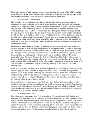 There are a number of such important terms – terms that bear the weight of the Bible’s teaching
about salvation – in the verses we have read. I am going to define the terms for you and, on the
basis of those definitions, I will give you an expanded reading of the text.
1. The first term is “righteousness.”
Like virtually every one of these terms that we will consider, efforts have been made to
understand the word in alternate ways, that is, in ways different than the church has ordinarily
understood it. People who wish to propose alternate interpretations of biblical teaching are faced
with the Bible’s own terminology and so it is necessary to find an alternate meaning for the
words themselves. And so a host of biblical terms have been given different meanings through
the ages. But, you should know that it is almost always the case that sooner or later wiser heads
prevail and there is invariably a return to more straightforward and obvious definitions. Such has
been the history of the word “righteousness.” Recent years have brought a welter of different
interpretations of the word, but it seems now highly unlikely that any of them will supplant the
definition so long fixed in the church’s mind, a definition based on the nature of the word itself
and its biblical usage.
Righteousness means being in the right. A righteous person is one who does what is right and
one who is judged to be in the right. Righteousness is the opposite of sin. All biblical words for
sin are in some way related to the law of God. “Sin” is a term that means falling short of God’s
law. “Iniquity” means a twisting of God’s law and so on. “Sin is lawlessness” says the Apostle
John. And Paul has made a point of defining man’s sin as a violation of God’s law in the
paragraphs before this one in Romans. So, if sin is the breaking of God’s law, righteousness is
keeping God’s law and, the condition of a human being who is judged to have kept that law. A
guilty person is liable to be punished for his law-breaking. A righteous person in the nature of the
case is not liable to punishment. This is the ordinary meaning of the term and it is Paul’s
meaning here.
When in v. 20 he said that no one will be declared righteous in God’s sight by observing the law,
he was saying that man’s behavior is unrighteous, that is, sinful. He cannot be judged to be
righteous so far as his own life and living are concerned because, in fact, he is comprehensively
and persistently sinful. If subjected to a moral judgment, our lives in themselves are not
righteous and will not be judged to be righteous. God will not tell a lie about us and say that we
are righteous when he knows that we are not.
But now, Paul says a righteousness from God, apart from the law has been revealed. In other
words, in some way, we who are unrighteous and sinful can become and be said to have become
righteous and to be said to be righteous by no one less than the judge of all men himself. It won’t
be our law-keepiing that makes us so; it will be something God does that will make us righteous
and cause us to be declared righteous by God.
1. The second term is “faith.”
This righteousness that comes from God, we read in v. 22 comes through faith. Faith is a very
important term in the Bible and in Paul and it is of critical importance in Paul’s exposition of the
way of salvation. Here and throughout Paul’s letters it is set in opposition to works, or self-effort,
or moral achievement. It is not immediately so here, but will be in v. 27 and then throughout
chapter 4. There are, in other words, two competing theories as to how a sinful man can become
righteous and how God can declare a sinful man to be righteous in his sight: one theory is that a
person must perform works of righteousness, acts of obedience to God’s law in sufficient
 