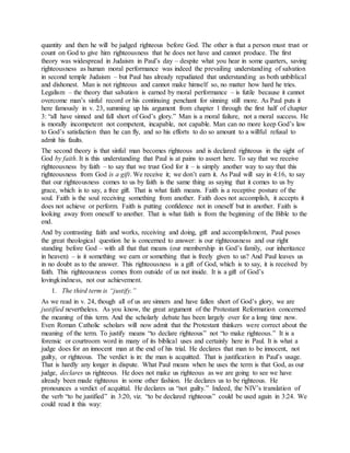 quantity and then he will be judged righteous before God. The other is that a person must trust or
count on God to give him righteousness that he does not have and cannot produce. The first
theory was widespread in Judaism in Paul’s day – despite what you hear in some quarters, saving
righteousness as human moral performance was indeed the prevailing understanding of salvation
in second temple Judaism – but Paul has already repudiated that understanding as both unbiblical
and dishonest. Man is not righteous and cannot make himself so, no matter how hard he tries.
Legalism – the theory that salvation is earned by moral performance – is futile because it cannot
overcome man’s sinful record or his continuing penchant for sinning still more. As Paul puts it
here famously in v. 23, summing up his argument from chapter 1 through the first half of chapter
3: “all have sinned and fall short of God’s glory.” Man is a moral failure, not a moral success. He
is morally incompetent not competent, incapable, not capable. Man can no more keep God’s law
to God’s satisfaction than he can fly, and so his efforts to do so amount to a willful refusal to
admit his faults.
The second theory is that sinful man becomes righteous and is declared righteous in the sight of
God by faith. It is this understanding that Paul is at pains to assert here. To say that we receive
righteousness by faith – to say that we trust God for it – is simply another way to say that this
righteousness from God is a gift. We receive it; we don’t earn it. As Paul will say in 4:16, to say
that our righteousness comes to us by faith is the same thing as saying that it comes to us by
grace, which is to say, a free gift. That is what faith means. Faith is a receptive posture of the
soul. Faith is the soul receiving something from another. Faith does not accomplish, it accepts it
does not achieve or perform. Faith is putting confidence not in oneself but in another. Faith is
looking away from oneself to another. That is what faith is from the beginning of the Bible to the
end.
And by contrasting faith and works, receiving and doing, gift and accomplishment, Paul poses
the great theological question he is concerned to answer: is our righteousness and our right
standing before God – with all that that means (our membership in God’s family, our inheritance
in heaven) – is it something we earn or something that is freely given to us? And Paul leaves us
in no doubt as to the answer. This righteousness is a gift of God, which is to say, it is received by
faith. This righteousness comes from outside of us not inside. It is a gift of God’s
lovingkindness, not our achievement.
1. The third term is “justify.”
As we read in v. 24, though all of us are sinners and have fallen short of God’s glory, we are
justified nevertheless. As you know, the great argument of the Protestant Reformation concerned
the meaning of this term. And the scholarly debate has been largely over for a long time now.
Even Roman Catholic scholars will now admit that the Protestant thinkers were correct about the
meaning of the term. To justify means “to declare righteous” not “to make righteous.” It is a
forensic or courtroom word in many of its biblical uses and certainly here in Paul. It is what a
judge does for an innocent man at the end of his trial. He declares that man to be innocent, not
guilty, or righteous. The verdict is in: the man is acquitted. That is justification in Paul’s usage.
That is hardly any longer in dispute. What Paul means when he uses the term is that God, as our
judge, declares us righteous. He does not make us righteous as we are going to see we have
already been made righteous in some other fashion. He declares us to be righteous. He
pronounces a verdict of acquittal. He declares us “not guilty.” Indeed, the NIV’s translation of
the verb “to be justified” in 3:20, viz. “to be declared righteous” could be used again in 3:24. We
could read it this way:
 
