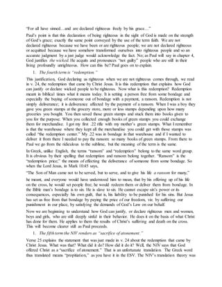 “For all have sinned…and are declared righteous freely by his grace…”
Paul’s point is that this declaration of being righteous in the sight of God is made on the strength
of God’s grace; exactly the same point conveyed by the use of the term faith. We are not
declared righteous because we have been or are righteous people; we are not declared righteous
or acquitted because we have somehow transformed ourselves into righteous people and so an
accurate judgment by a just judge would acknowledge the fact. No; as Paul will say in chapter 4,
God justifies the wicked. He acquits and pronounces “not guilty” people who are still in their
living profoundly unrighteous. How can this be? Paul goes on to explain.
1. The fourth term is “redemption.”
This justification, God declaring us righteous when we are not righteous comes through, we read
in v. 24, the redemption that came by Christ Jesus. It is this redemption that explains how God
can justify or declare wicked people to be righteous. Now what is this redemption? Redemption
meant in biblical times what it means today. It is setting a person free from some bondage and
especially the buying of someone out of bondage with a payment, a ransom. Redemption is not
simply deliverance; it is deliverance affected by the payment of a ransom. When I was a boy they
gave you green stamps at the grocery store, more or less stamps depending upon how many
groceries you bought. You then saved those green stamps and stuck them into books given to
you for the purpose. When you collected enough books of green stamps you could exchange
them for merchandise. I got my first .22 rifle with my mother’s green stamps. What I remember
is that the warehouse where they kept all the merchandise you could get with those stamps was
called “the redemption center.” My .22 was in bondage in that warehouse and if I wanted to
deliver it from there I needed to pay the ransom: so many books of green stamps. From there to
Paul we go from the ridiculous to the sublime, but the meaning of the term is the same.
In Greek, unlike English, the terms “ransom” and “redemption” belong to the same word group.
It is obvious by their spelling that redemption and ransom belong together. “Ransom” is the
“redemption price;” the means of effecting the deliverance of someone from some bondage. So
when the Lord Jesus, in Mark 10:45 says,
“The Son of Man came not to be served, but to serve, and to give his life a ransom for many,”
he meant, and everyone would have understood him to mean, that by his offering up of his life
on the cross, he would set people free; he would redeem them or deliver them from bondage. In
the Bible man’s bondage is to sin. He is slave to sin. He cannot escape sin’s power or its
consequences, especially his own guilt, that is, his liability to be punished for his sins. But Jesus
has set us free from that bondage by paying the price of our freedom, viz. by suffering our
punishment in our place, by satisfying the demands of God’s Law on our behalf.
Now we are beginning to understand how God can justify, or declare righteous men and women,
boys and girls, who are still deeply sinful in their behavior. He does it on the basis of what Christ
has done for them. He applies to them the results of Christ’s suffering and death on the cross.
This will become clearer still as Paul proceeds.
1. The fifth term the NIV renders as “sacrifice of atonement.”
Verse 25 explains the statement that was just made in v. 24 about the redemption that came by
Christ Jesus. What was that? What did it do? How did it do it? Well, the NIV says that God
offered Christ as a “sacrifice of atonement.” That is an unfortunate translation. The Greek word
thus translated means “propitiation,” as you have it in the ESV. The NIV’s translation theory was
 