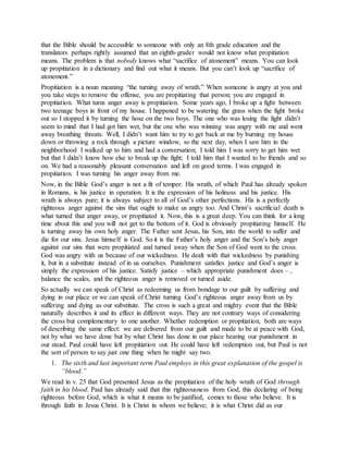 that the Bible should be accessible to someone with only an 8th grade education and the
translators perhaps rightly assumed that an eighth-grader would not know what propitiation
means. The problem is that nobody knows what “sacrifice of atonement” means. You can look
up propitiation in a dictionary and find out what it means. But you can’t look up “sacrifice of
atonement.”
Propitiation is a noun meaning “the turning away of wrath.” When someone is angry at you and
you take steps to remove the offense, you are propitiating that person; you are engaged in
propitiation. What turns anger away is propitiation. Some years ago, I broke up a fight between
two teenage boys in front of my house. I happened to be watering the grass when the fight broke
out so I stopped it by turning the hose on the two boys. The one who was losing the fight didn’t
seem to mind that I had got him wet, but the one who was winning was angry with me and went
away breathing threats. Well, I didn’t want him to try to get back at me by burning my house
down or throwing a rock through a picture window, so the next day, when I saw him in the
neighborhood I walked up to him and had a conversation; I told him I was sorry to get him wet
but that I didn’t know how else to break up the fight; I told him that I wanted to be friends and so
on. We had a reasonably pleasant conversation and left on good terms. I was engaged in
propitiation. I was turning his anger away from me.
Now, in the Bible God’s anger is not a fit of temper. His wrath, of which Paul has already spoken
in Romans, is his justice in operation. It is the expression of his holiness and his justice. His
wrath is always pure; it is always subject to all of God’s other perfections. His is a perfectly
righteous anger against the sins that ought to make us angry too. And Christ’s sacrificial death is
what turned that anger away, or propitiated it. Now, this is a great deep. You can think for a long
time about this and you will not get to the bottom of it. God is obviously propitiating himself. He
is turning away his own holy anger. The Father sent Jesus, his Son, into the world to suffer and
die for our sins. Jesus himself is God. So it is the Father’s holy anger and the Son’s holy anger
against our sins that were propitiated and turned away when the Son of God went to the cross.
God was angry with us because of our wickedness. He dealt with that wickedness by punishing
it, but in a substitute instead of in us ourselves. Punishment satisfies justice and God’s anger is
simply the expression of his justice. Satisfy justice – which appropriate punishment does – ,
balance the scales, and the righteous anger is removed or turned aside.
So actually we can speak of Christ as redeeming us from bondage to our guilt by suffering and
dying in our place or we can speak of Christ turning God’s righteous anger away from us by
suffering and dying as our substitute. The cross is such a great and mighty event that the Bible
naturally describes it and its effect in different ways. They are not contrary ways of considering
the cross but complementary to one another. Whether redemption or propitiation, both are ways
of describing the same effect: we are delivered from our guilt and made to be at peace with God,
not by what we have done but by what Christ has done in our place bearing our punishment in
our stead. Paul could have left propitiation out. He could have left redemption out, but Paul is not
the sort of person to say just one thing when he might say two.
1. The sixth and last important term Paul employs in this great explanation of the gospel is
“blood.”
We read in v. 25 that God presented Jesus as the propitiation of the holy wrath of God through
faith in his blood. Paul has already said that this righteousness from God, this declaring of being
righteous before God, which is what it means to be justified, comes to those who believe. It is
through faith in Jesus Christ. It is Christ in whom we believe; it is what Christ did as our
 