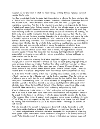 redeemer and our propitiator in which we place our hope of being declared righteous and so of
escaping God’s wrath.
Now Paul repeats that thought by saying that the propitiation is effective for those who have faith
in Christ’s blood. There are two distinct moments, two distinct dimensions of salvation described
here, in other words. There is the Lord’s death on the cross, now some 2,000 years ago,
propitiation, redemption. And there is the believing in Jesus that comes to pass in the life history
of an individual human being. Both are essential. Both are how salvation comes to us. Nowadays
our theologians distinguish between the historia salutis, the history of salvation, by which they
mean the saving events that occurred in the life history of Jesus: his incarnation, his suffering, his
death on the cross, and his resurrection from the dead. Salvation happened then. The deed was
done; the die was cast. But there is another dimension that is referred to as ordo salutis, the order
of salvation, by which is meant the obtaining of Christ’s salvation in the life experience of an
individual human being. Sometimes ordo salutis refers to the various stages of the outworking of
salvation in an individual life: the new birth, faith, justification, sanctification, and so on. But the
phrase is often used more generally and simply means the realization of salvation in an
individual human life. He or she believes in Jesus and is saved. So salvation occurs when Jesus
dies on the cross and salvation occurs when a man or woman, boy or girl believes in Jesus.
Salvation requires both and Paul makes that clear by saying that the propitiation that Christ
accomplished on the cross becomes effective when a person believes in Jesus and begins to
count on what Jesus did for him.
That is put in a short form by saying that Christ’s propitiation happens or becomes effective
through faith in his blood. The Bible’s emphasis on blood can be off-putting to people today. It
seems grotesque to them and primitive. We know how often people faint when they see blood.
Back when a quarter of a million dollars was a huge sum of money, Covenant College was
offered that sum if only it would remove from its hymnal William Cowper’s hymn, “There is a
Fountain Filled with Blood.” The potential donor was offended by the concentration on blood.
But in the Bible “blood” is simply a short way of speaking about sacrificial death. Not any kind
of death—most do not die by bleeding out—but the death of a sacrifice. When the blood ran out
of a lamb or goat or bull it died. Its blood sprinkled then on the altar signified that a death had
taken place, a substitutionary death. The sins of the sinner had been punished in the death of a
substitute. And all of that looked forward to and was an enacted prophecy of the death of the
substitute, Jesus Christ, the Son of God, the lamb of God that takes away the sin of the world.
Faith in his blood means simply faith in Christ’s redeeming and propitiating death.
What all of this means, Paul’s reference to Christ’s redemption, and his propitiation, and our
faith in his blood, is that Christ’s death on the cross is the foundation and the principal matter of
the gospel. It is the basis of our salvation. It is God’s greatest act and it explains why the denial
of the cross or a failure to take it seriously must condemn a man or woman to suffering the wrath
of God. If they ignore the stupendous thing that God has done to put sinners right with himself –
the suffering and death of the Son of God in the place of sinners – what hope can there be for
such people?
And what does all of this explain? A righteousness from God, by faith, that results in sinful
people being declared righteous in God’s sight and having removed from them the threat of
God’s wrath and punishment all because of Christ’s redemption and his propitiation of the holy
wrath against sinners, at least those sinners that believe in the power of his death to effect such
results? What does this mean? It explains how God can be both a just and righteous judge and
 