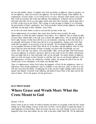 the one who justifies sinners. It explains how God can declare us righteous when in ourselves we
are not righteous, when our record is not righteous. He can do that because Christ fulfilled the
requirements of God’s justice on our behalf and in our place. Because Christ turned away God’s
holy wrath by receiving that wrath and suffering that punishment in himself and on our behalf.
God must deal with our sin as a just judge and he must deal with it honestly, and he dealt with it
in Christ on the cross as our Savior. This is going to come up again in chapter 4, it is obviously
the great burden of Paul’s explanation: how God can declare wicked people righteous by dealing
with their sin and guilt in their substitute, Jesus Christ.
So we have the terms before us and we can read the text then in this way.
Now a righteousness for us sinners that comes from God has been revealed, the same
righteousness to which the entire Scriptures bear witness. It is a righteous that we obtain by faith
in Jesus Christ. Indeed faith is the only way to obtain this righteousness. We are declared right in
God’s sight because of what Jesus did for us as our redeemer, removing us from this slavery to
sin and guilt and because of what Jesus did for us as our propitiation, turning away God’s holy
wrath that was against us on account of our sin and guilt. We are declared righteous, not guilty,
we are acquitted because of what Christ did for us, in our place, and this happens when we trust
what Christ has done and forsake all hope of earning our peace with God through our own
efforts. This is the only way sinners, Jews and Gentiles alike, can be put right with God because
we are not righteous in ourselves and never shall be as the result of our own efforts and because
God, just judge that he is, must deal justly with our sin and guilt. He cannot declare us righteous
unless in some real sense we have become so. And the only way we can become righteous is for
the righteousness of Christ, his satisfaction of divine justice, his paying the debt of our sin, the
ransom price of our redemption, to be made ours through faith.
There is a righteousness before God, before the judgment of God, for the unrighteous; there is a
deliverance from eternal punishment and it is available to any and every sinner if only he or she
will turn away from the futility of supposing he or she can earn a right standing before God and
instead trust himself or herself to the suffering and death of Jesus Christ in the place and for the
sake of sinners. That is the gospel, that the good news.
RAY PRITCHARD
Where Grace and Wrath Meet: What the
Cross Meant to God
Romans 3:24-26
Easter comes in just six weeks. In order to prepare our hearts we are going to take the five weeks
leading up to Palm Sunday to focus on the cross of Christ. I do not intend to repeat the details of
what happened on Good Friday. Most of us know the story very well. Instead I want to ask what
happened when Jesus died outside the city walls at the place called Skull Hill. We all understand
 