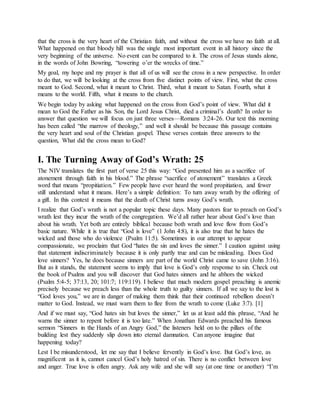 that the cross is the very heart of the Christian faith, and without the cross we have no faith at all.
What happened on that bloody hill was the single most important event in all history since the
very beginning of the universe. No event can be compared to it. The cross of Jesus stands alone,
in the words of John Bowring, “towering o’er the wrecks of time.”
My goal, my hope and my prayer is that all of us will see the cross in a new perspective. In order
to do that, we will be looking at the cross from five distinct points of view. First, what the cross
meant to God. Second, what it meant to Christ. Third, what it meant to Satan. Fourth, what it
means to the world. Fifth, what it means to the church.
We begin today by asking what happened on the cross from God’s point of view. What did it
mean to God the Father as his Son, the Lord Jesus Christ, died a criminal’s death? In order to
answer that question we will focus on just three verses—Romans 3:24-26. Our text this morning
has been called “the marrow of theology,” and well it should be because this passage contains
the very heart and soul of the Christian gospel. These verses contain three answers to the
question, What did the cross mean to God?
I. The Turning Away of God’s Wrath: 25
The NIV translates the first part of verse 25 this way: “God presented him as a sacrifice of
atonement through faith in his blood.” The phrase “sacrifice of atonement” translates a Greek
word that means “propitiation.” Few people have ever heard the word propitiation, and fewer
still understand what it means. Here’s a simple definition: To turn away wrath by the offering of
a gift. In this context it means that the death of Christ turns away God’s wrath.
I realize that God’s wrath is not a popular topic these days. Many pastors fear to preach on God’s
wrath lest they incur the wrath of the congregation. We’d all rather hear about God’s love than
about his wrath. Yet both are entirely biblical because both wrath and love flow from God’s
basic nature. While it is true that “God is love” (1 John 4:8), it is also true that he hates the
wicked and those who do violence (Psalm 11:5). Sometimes in our attempt to appear
compassionate, we proclaim that God “hates the sin and loves the sinner.” I caution against using
that statement indiscriminately because it is only partly true and can be misleading. Does God
love sinners? Yes, he does because sinners are part of the world Christ came to save (John 3:16).
But as it stands, the statement seems to imply that love is God’s only response to sin. Check out
the book of Psalms and you will discover that God hates sinners and he abhors the wicked
(Psalm 5:4-5; 37:13, 20; 101:7; 119:119). I believe that much modern gospel preaching is anemic
precisely because we preach less than the whole truth to guilty sinners. If all we say to the lost is
“God loves you,” we are in danger of making them think that their continued rebellion doesn’t
matter to God. Instead, we must warn them to flee from the wrath to come (Luke 3:7). [1]
And if we must say, “God hates sin but loves the sinner,” let us at least add this phrase, “And he
warns the sinner to repent before it is too late.” When Jonathan Edwards preached his famous
sermon “Sinners in the Hands of an Angry God,” the listeners held on to the pillars of the
building lest they suddenly slip down into eternal damnation. Can anyone imagine that
happening today?
Lest I be misunderstood, let me say that I believe fervently in God’s love. But God’s love, as
magnificent as it is, cannot cancel God’s holy hatred of sin. There is no conflict between love
and anger. True love is often angry. Ask any wife and she will say (at one time or another) “I’m
 