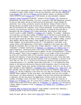ΧΑΡΊΤΙ), is here represented as obtained by means of the ἈΠΟΛΎΤΡΩΣΙς, but in Romans 3:22
as obtained by means of faith, namely, in the one case objectively and in the other subjectively
(comp Romans 3:25). But even in Romans 3:22 the objective element was indicated in ΠΊΣΤ.
ἸΗΣΟῦ ΧΡΙΣΤΟῦ, and in Romans 3:24 f. both elements are more particularly explained.
Expositor's Greek TestamentHYPERLINK "/romans/3-24.htm"Romans 3:24. δικαιούμενοι:
grammatically, the word is intractable. If we force a connection with what immediately precedes,
we may say with Lipsius that just as Paul has proved the universality of grace through the
universality of sin, so here, conversely, he proves the universal absence of merit in men by
showing that they are justified freely by God’s grace. Westcott and Hort’s punctuation (comma
after τοῦ θεοῦ) favours this connection, but it is forced and fanciful. In sense δικαιούμενοι refers
to πάντας τοὺς πιστεύοντας, and the use of the nominative to resume the main idea after an
interruption like that of Romans 3:23 is rather characteristic than otherwise of the Apostle.
δωρεὰν is used in a similar connection in Galatians 2:21. It signifies “for nothing”. Justification,
we are told here, costs the sinner nothing; in Galatians we are told that if it comes through law,
then Christ died “for nothing”. Christ is all in it (1 Corinthians 1:30): hence its absolute freeness.
τῇ αὐτοῦ χάριτι repeats the same thing: as δωρεὰν signifies that we contribute nothing, τῇ αὐτοῦ
χάριτι signifies that the whole charge is freely supplied by God. αὐτοῦ in this position has a
certain emphasis. διὰ τῆς ἀπολυτρώσεως τῆς ἐν Χ. Ἰ. The justification of the sinful, or the
coming to them of that righteousness of God which is manifested in the Gospel, takes effect
through the redemption that is in Christ Jesus. Perhaps “liberation” would be a fairer word than
“redemption” to translate ἀπολύτρωσις. In Ephesians 1:7, Colossians 1:14, Hebrews 9:15, it is
equal to forgiveness. Ἀπολύτρωσις itself is rare; in the LXX there is but one instance, Daniel
4:29, in which ὁ χρόνος μου τῆς ἀπολυτρώσεως signifies the time of Nebuchadnezzar’s recovery
from his madness. There is here no suggestion of price or cost. Neither is there in the common
use of the verb λυτροῦσθαι, which in LXX represents ‫ג‬ ָּ‫ַא‬‫ל‬ and ‫פ‬ ַ‫ד‬ַ‫,ה‬ the words employed to
describe God’s liberation of Israel from Egypt (Isaiah 43:3 does not count). On the other hand,
the classical examples favour the idea that a reference to the cost of liberation is involved in the
word. Thus Jos., Ant., xii. 2, 3: πλειόνων δὲ ἢ τετρακοσίων ταλάντων τὰ τῆς ἀπολυτρώσεως
γενήσεσθαι φαμένων κ.τ.λ.; and Philo, Quod omnis probus liber, § 17 (of a Spartan boy taken
prisoner in war) ἀπογνοὺς ἀπολύτρωσιν ἄσμενος ἑαυτὸν διεχρήσατο, where it is at least most
natural to translate “having given up hope of being held to ransom”. In the N.T., too, the cost of
man’s liberation is often emphasised: 1 Corinthians 6:20; 1 Corinthians 7:23, 1 Peter 1:18 f., and
that especially where the cognate words λύτρον and ἀντίλυτρον are employed: Mark 10:45, 1
Timothy 2:6. The idea of liberation as the end in view may often have prevailed over that of the
particular means employed, but that some means—and especially some cost, toil or sacrifice—
were involved, was always understood. It is implied in the use of the word here that justification
is a liberation; the man who receives the righteousness of God is set free by it from some
condition of bondage or peril. From what? The answer is to be sought in the connection of
Romans 1:17 and Romans 1:18 : he is set free from a condition in which he was exposed to the
wrath of God revealed from heaven against sin. In Ephesians 1:7, Colossians 1:14, ἀπολύτρωσις
is plainly defined as remission of sins: in Ephesians 1:14, Romans 8:23, 1 Corinthians 1:30, it is
eschatological.
Cambridge Bible for Schools and Colleges24. being justified] A present tense; indicating a
constant procedure, in the case of successive individuals.
freely] Lit. gratis, gift-wise. Same word as John 15:25 (“without a cause,” E. V.); 2 Corinthians
 