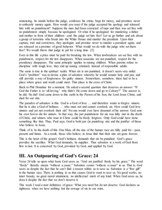sentencing, he stands before the judge, confesses his crime, begs for mercy, and promises never
to embezzle money again. How would you react if the judge accepted his apology and released
him with no punishment? Suppose the man had been convicted of rape and then was set free with
no punishment simply because he apologized. Or what if he apologized for murdering a father
and mother in front of their children—and the judge set him free? Let us go further and ask about
a group of terrorists who break into the White House and murder the president. Upon their
capture, trial and conviction, they apologize and promise never to murder a president again, and
are released on a promise of good behavior. What would we do with the judge who set them
free? We would throw that judge in jail for a long time. [3]
Even in this life a price must be paid for breaking the law. When lawbreakers are set free with no
punishment, respect for the law disappears. When assassins are not punished, respect for the
presidency disappears. The same principle applies to raising children. When parents refuse to
discipline with tough love, they end up raising criminals instead of responsible adults.
The same is true in the spiritual realm. When sin is not punished, it doesn’t seem very sinful.
God’s “problem” was to devise a plan of salvation whereby he would remain holy and just, and
still provide a way of forgiveness for guilty sinners. Somewhere, somehow, there had to be a
place where grace and wrath could meet. That place is the cross of Christ.
Back to Phil Donahue for a moment. He asked a second question that deserves an answer: “If
God the Father is so ‘all-loving,’ why didn’t He come down and go to Calvary?” The answer is,
he did. He did! God came down to this earth in the Person of his Son, the Lord Jesus Christ, and
died for our sins.
The paradox of salvation is this: God is a God of love … and therefore wants to forgive sinners.
But he is also a God of holiness … who must not and cannot overlook sin. How could God love
sinners and yet not overlook their sin? No one would ever have dreamed of his answer. God sent
his own Son to die for sinners. In that way, the just punishment for sin was fully met in the death
of Christ, and sinners who trust in Christ could be freely forgiven. Only God could have done
something like that. Thus, Paul says, God is both just (in punishing sin) and the justifier of those
who believe in Jesus.
Think of it. In the death of this One Man, all the sins of the human race are fully paid for—past,
present and future. As a result, those who believe in Jesus find that their sins are gone forever.
This is the heart of the gospel: God’s holiness demands that sin be punished. God’s grace
provides the sacrifice. What God demands, he supplies. Thus salvation is a work of God from
first to last. It is conceived by God, provided by God, and applied by God.
III. An Outpouring of God’s Grace: 24
Verse 24 tells us upon what basis God saves us. “And are justified freely by his grace.” The word
“freely” literally means “without a cause.” Salvation comes “without a cause” in us. That is, God
saves us despite the fact that he can’t find a reason within us to save us. Salvation is a “free gift”
to the human race. There is nothing in us that causes God to want to save us. No good works, no
inner beauty, no great moral attainment, no intellectual merit of any kind. When God saves us, he
does it despite the fact that we don’t deserve it.
This week I read a neat definition of grace: What you need but do not deserve. God declares us
righteous when we have nothing but the sewage of sin in our veins.
 