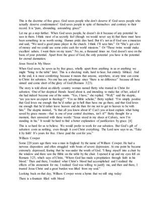 This is the doctrine of free grace. God saves people who don’t deserve it! God saves people who
actually deserve condemnation! God saves people in spite of themselves and contrary to their
record. It is “pure, abounding, astounding grace!”
Let me go a step further. When God saves people, he doesn’t do it because of any potential he
sees in them. I think most of us secretly feel (though we would never say it) that there must have
been something in us worth saving. Human pride dies hard. But it’s not as if God saw a musician
and said, “We need a good piano player in the church. I think I’ll save him.” Or “She’s got a lot
of money and we could use some extra cash for world missions.” Or “Those twins would make
excellent ushers. I want them on my team.” No, no, a thousand times no. God doesn’t save on the
basis of your potential. Apart from the grace of God, the only potential you have is the potential
for eternal damnation.
Jesus Stood in My Shoes
When God saves, he saves us by free grace, wholly apart from anything in us or anything we
might “bring to the table” later. This is a shocking truth, hard to hear, but entirely biblical. And
in the end, it is most comforting because it means that anyone, anywhere, at any time can come
to Christ for salvation. No one has any advantage since “there is no difference” because all have
sinned and come short of the glory of God (Romans 3:23).
The story is told about an elderly country woman named Betty who trusted in Christ for
salvation. One of her skeptical friends heard about it, and intending to make fun of her, asked if
she had indeed become one of the saints. “Yes, I have,” she replied. “Well,” said the skeptic,
“are you now an expert in theology?” “I’m no Bible scholar,” Betty replied. “I’m simply positive
that God loves me enough that he’d rather go to hell than have me go there, and that God loves
me enough that he’d rather leave heaven and die than for me not to get to heaven to be with
him.” The skeptic insisted, “Is that all you know about it? Can’t you at least explain what being
saved by grace means—that is one of your central doctrines, isn’t it?” Betty thought for a
moment, then answered with these words: “Jesus stood in my shoes at Calvary, now I’m
standing in his.” It would be hard to find a better explanation of justification by grace. [4]
This is so hard for us to believe. We would prefer to work for our salvation. But God’s gift of
salvation costs us nothing, even though it cost Christ everything. The Lord now says to us, “Take
it by faith! It’s yours for free. I have paid the cost for you.”
William Cowper
Some 220 years ago there was a man in England by the name of William Cowper. He had a
nervous disposition and often struggled with bouts of severe depression. At one point he became
extremely depressed, fearing that he was under the wrath of God. “I flung myself into a chair by
the window and there saw the Bible on the table by the chair. I opened it up and my eyes fell on
Romans 3:25, which says of Christ, ‘Whom God has made a propitiation through faith in his
blood.’ Then and there, I realized what Christ’s blood had accomplished and I realized the
effects of his atonement for me. I realized God was willing to justify me, and then and there, I
trusted Jesus Christ and a great burden was lifted from my soul.”
Looking back on that day, William Cowper wrote a hymn that we still sing today:
There is a fountain filled with blood
 