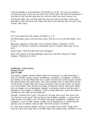would be preaching as to the dead unless God should give you life. If you have any stirring in
your heart, any sense of your need, any desire to be saved by grace, that desire has been placed in
your heart by God. May that desire lead you to the cross where Jesus waits to receive you.
Our heavenly father, may your Holy Spirit draw men and women to the Savior. Grant a holy
discomfort to those who do not know Christ. Give them no rest until they find rest in him. I pray
in Jesus’ name, Amen.
Notes
D.A. Carson makes this point in Basics For Believers, p. 38.
The Phil Donahue quotes come from Erwin Lutzer, Why the Cross Can Do What Politics Can’t,
p. 111.
Illustrations suggested by John Piper, “God’s Invincible Purpose: Foundations for Full
Assurance #3” and from a sermon by a Presbyterian pastor in Australia whose name I do not
know.
Gareth Flanery, “What God Did at the Cross of Golgotha.”
Much of the material in the final paragraphs comes from a marvelous message by Charles
Spurgeon, “Justification by Grace”
Justification: A Gift of Grace
Romans 3:24-25
June 15, 2008
Even though I regularly attended a Baptist church in my hometown as a child and teenager, I
don't ever remember hearing a sermon on justification, redemption, or propitiation. It could be
poor memory on my part. Maybe there were a couple of sermons here or there by guest speakers
that addressed these noble gospel truths; I just cannot remember them. It could be that knowing
so well the lack of gospel clarity that seemed so prevalent in that era, that it's likely my memory
serves me accurately. These doctrines were things not discussed. And for what reason? Maybe
they were thought to be too theologically freighted; or that people would not find this kind of
terminology to be of interest or usefulness; or that it seemed unnecessary to go to the trouble of
stretching the mind a little for such explanation.
Ironically, I heard the term "saved," over and over. We sang, "Jesus saves! Jesus saves!" and
"For I'm saved, saved, saved!" That was the key word in Baptist vocabulary—a good word, no
doubt, because it is a biblical word. Yet without some grasp of justification, redemption, and
propitiation, "saved" has little meaning. It might even be misunderstood; it certainly lacks the
precision given in Scripture so that we might walk in full assurance of salvation.
So, I don't want to presume anything with you as we consider our text today. Though you've
heard all of these terms many times in our Bible studies and worship services, and likely in some
 