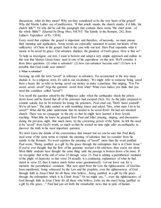 discussions, what do they mean? Why are they considered to be the very heart of the gospel?
Why did Martin Luther say of justification, "if that article stands, the church stands; if it falls, the
church falls"? Or why did he call this paragraph that contains these terms "the chief point…of
the whole Bible"? [Quoted by Doug Moo, NICNT: The Epistle to the Romans, 242, from
Luther's Exposition of Ps. 130:4]
Every word that explains the gospel is important and therefore, of necessity, we must pursue
their meaning and application. Some words are especially saturated to assure our hearts of the
sufficiency of Christ in the gospel. Such is the case with our text. Here Paul expounds what it
means to be saved by grace. Our salvation displays the grandeur of God's grace. How is that so?
To help us investigate our text, I want to borrow and adapt a very simple approach and outline to
this text that Martyn Lloyd-Jones used in one of his expositions on this text. We'll consider it
from three questions: (1) what is salvation? (2) how can salvation become ours? (3) how is it
possible that God could save sinners?
1. What is salvation?
Growing up with the term "saved" in reference to salvation, I'm accustomed to the way many
disdain it. As a religious term, it's odd in our vocabulary. We might refer to someone being saved
from a house fire or refer to having saved our money to make a purchase. But singing, "For I'm
saved, saved, saved" begs the question: saved from what? What even makes you think that you
need this condition called "saved"?
You recall the question asked by the Philippian jailer when the earthquake shook the prison
doors loose and he feared that all of his prisoners had escaped (Acts 16). As the jailer prepared to
commit suicide lest he be tortured for losing his prisoners, Paul cried out, "Don't harm yourself!
We're all here." The jailer rushed in with trembling knees and asked, "Sirs, what must I do to be
saved?" What did the jailer understand that he needed to be saved from? He had not attended
church. There was no synagogue in the city so that he might have learned it from Jewish
teaching. What little he knew he grasped from Paul and Silas' praying, singing, and discussions
during the previous night. But much more, by the convicting power of the Spirit, he felt the need
to be "saved" from God's wrath, so much so that he wasted no time right after an earthquake to
discover the truth to his most important question.
We don't know the details of the conversation that ensued but we can be sure that Paul likely
used some of the same terms to explain the meaning of salvation that we consider from his
epistle to the Romans. No word captures the meaning of "saved" more than the word justified.
Paul wrote, "Being justified as a gift by His grace through the redemption that is in Christ Jesus."
If you've ever thought that the flow of the grammar seemed a bit odd here, then you're not alone.
Most Bible students have thought the same thing until the passage is broken down a bit more. If
we recognize that at the end of verse 22 through verse 23, Paul is adding a parenthetical reminder
of the plight of depravity so that verse 24 actually is a continuing explanation of what he had
stated in verse 22, then it makes much better sense grammatically. Let me leave out, for a
moment, the parenthetical comment. "But now apart from the Law the righteousness of God has
been manifested, being witnessed by the Law and the prophets, even the righteousness of God
through faith in Jesus Christ for all those who believe…being justified as a gift by His grace
through the redemption which is in Christ Jesus." Or we might say, "…even the righteousness of
God through faith in Jesus Christ for all those who believe, [who are the ones] being justified as
a gift by His grace…" Paul had just set forth the remarkable news that in spite of human
 