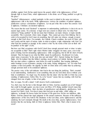 rebellion against God, He has made known the gospel, which is the righteousness of God
through faith in Jesus Christ, which righteousness is the divine act of "being justified as a gift by
His grace."
"Justified" (dikaioumenoi, a plural participle in this case) is related to the same root stem as
righteousness (dik is the stem). While righteousness conveys the condition of judicial rightness,
justification conveys a declaration of rightness. Let me put it like this to show the contrast: God
is righteous; Christians are declared righteous.
The reason that the word "declared" is important in understanding justification is due to its use in
ancient legal circles. It's a forensic or legal term not a moral or ethical term. So when Paul
referred to "being justified" he did not mean that Christians are made virtuous or made morally
acceptable. This is precisely where many struggle. They cannot get away from thinking that in
order to be accepted by God I must do something that will make me virtuous enough or moral
enough to find God's favor. For example, the Catholic Church combines the work of Christ with
one's works and the merit of various saints in order to achieve a right relationship with God. Yet
what Paul has sounded so strongly in the context is that "by the works of the Law no flesh will
be justified in His sight" (3:20).
But how can I find acceptance with God if I don't have enough personal merit or virtue to make
me acceptable to Him? That's right where Martin Luther struggled for many years, even to the
point of hating God for demanding righteousness while recognizing that he fell far short of God's
demand. Then he began to see what the Bible meant by justification. He phrased it in Latin,
simul iustus et peccator; "at the same time just and sinner" [R.C. Sproul, Getting the Gospel
Right, 64]. He realized that this biblical teaching stood contrary to Catholic theology that taught
that one must achieve a righteous state before he could be justified, thus keeping multitudes
under bondage to acts of penance, praying to the saints, buying indulgences, etc. Yet what Paul
explains is that God justifies the ungodly by faith in Christ alone (4:5) rather than by achieving
enough personal merit to be considered righteous.
The passive voice of the verb indicates that God is the one doing the justifying. That's essential
to our understanding. Justification is not something that you do; God alone does it without your
help or contribution. In a legal way, He declares that the sinner who has faith in Christ has a new
standing of righteousness before Him. So, to be "saved," means that my standing with God has
changed from one of guilty to that of not guilty.
But, we argue, I'm still a sinner! I still deserve God's condemnation!
Yes, that's true; but the fact is that through faith in Christ, God has acquitted you of all "charges"
that could be brought against you due to your sin [Moo, 227]. Being justified doesn't mean that
you've been made righteous, that's the labor of sanctification and ultimately, glorification, both
secured by Christ's work. Nor does it mean that God sees us and winks, while calling us
righteous, as though He knows better but because of His great love He lets our sinfulness slide.
Rather, God has entered into legal judgment in His eternal courtroom. Because of the sufficient
righteousness of His Son, both in His obedience to the Law (thus, active righteousness) and His
satisfying the Law's demands through His death at the cross (thus, passive righteousness), God
declares that the one having faith in Christ is righteous before Him. That's what it means to be
saved!
 