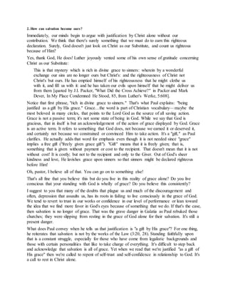 2. How can salvation become ours?
Immediately, our minds begin to argue with justification by Christ alone without our
contribution. We think that there's surely something that we must do to earn this righteous
declaration. Surely, God doesn't just look on Christ as our Substitute, and count us righteous
because of Him?
Yes, thank God, He does! Luther joyously vented some of his own sense of gratitude concerning
Christ as our Substitute:
This is that mystery which is rich in divine grace to sinners: wherein by a wonderful
exchange our sins are no longer ours but Christ's: and the righteousness of Christ not
Christ's but ours. He has emptied himself of his righteousness that he might clothe us
with it, and fill us with it: and he has taken our evils upon himself that he might deliver us
from them [quoted by J.I. Packer, "What Did the Cross Achieve?" in Packer and Mark
Dever, In My Place Condemned He Stood, 85, from Luther's Werke, 5:608].
Notice that first phrase, "rich in divine grace to sinners." That's what Paul explains: "being
justified as a gift by His grace." Grace…the word is part of Christian vocabulary—maybe the
most beloved in many circles, that points to the Lord God as the source of all saving action.
Grace is not a passive term; it's not some state of being in God. While we say that God is
gracious, that in itself is but an acknowledgement of the action of grace displayed by God. Grace
is an active term. It refers to something that God does, not because we earned it or deserved it,
and certainly not because we constrained or convinced Him to take action. It's a "gift," as Paul
clarifies. He actually adds that word for emphasis even though it is not needed since "grace"
implies a free gift ("freely given grace gift"). "Gift" means that it is freely given; that is,
something that is given without payment or cost to the recipient. That doesn't mean that it is not
without cost! It is costly; but not to the recipient and only to the Giver. Out of God's sheer
kindness and love, He lavishes grace upon sinners so that sinners might be declared righteous
before Him!
Oh, pastor, I believe all of that. You can go on to something else!
That's all fine that you believe this but do you live in this reality of grace alone? Do you live
conscious that your standing with God is wholly of grace? Do you believe this consistently?
I suggest to you that many of the doubts that plague us and much of the discouragement and
often, depression that assaults us, has its roots in failing to live consciously in the grace of God.
We tend to revert to trust in our works or confidence in our level of performance or lean toward
the idea that we find more favor in God's eyes because of something that we do. If that's the case,
then salvation is no longer of grace. That was the grave danger in Galatia as Paul rebuked those
churches; they were slipping from resting in the grace of God alone for their salvation. It's still a
present danger.
What does Paul convey when he tells us that justification is "a gift by His grace"? For one thing,
he reiterates that salvation is not by the works of the Law (3:20, 28). Standing faithfully upon
that is a constant struggle, especially for those who have come from legalistic backgrounds and
those with certain personalities that like to take charge of everything. It's difficult to step back
and acknowledge that salvation is all of grace. Yet when we read that we're justified "as a gift of
His grace" then we're called to repent of self-trust and self-confidence in relationship to God. It's
a call to rest in Christ alone.
 