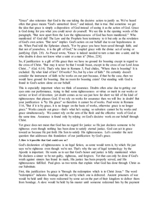 "Grace" also reiterates that God is the one taking the decisive action to justify us. We've heard
often that grace means "God's unmerited favor," and indeed, that is true. But sometime we get
the idea that grace is simply a disposition of God instead of seeing it as the action of God. Grace
is God doing for you what you could never do yourself. We see this in the opening words of the
paragraph, "But now apart from the Law the righteousness of God has been manifested." Who
manifested it? God did! The Law and the Prophets bore testimony to it but only as the revelation
of God's own action. "But now" implies God's action on our behalf due to our hopelessness in
sin. When Paul told the Ephesian church, "For by grace you have been saved through faith; and
that not of yourselves, it is the gift of God," he coupled grace with the divine act of saving or
justifying (Eph. 2:8). As Pascal wrote, "Grace is indeed needed to turn a man into a saint; and he
who doubts it does not know what a saint or a man is" [Moo, 228].
So, if justification is a gift of His grace then we have no ground for boasting except in regard to
the cross of Christ. "But may it never be that I would boast, except in the cross of our Lord Jesus
Christ…" (Gal. 6:14). That's why later in Romans 3, Paul chides, "Where then is boasting? It is
excluded. By what kind of law? Of works? No, but by a law of faith." He certainly doesn't
consider the instrument of faith to be works on our part because, if that be the case, then we
would have ground for boasting. But no room for boasting exists! Our standing with God is
found in God's action alone on our behalf.
This is especially important when we think of assurance. Doubts often arise due to getting our
eyes onto our performance, trying to find some righteousness or virtue or merit in our works or
service or level of devotion; yet doubt comes as we see just how far short we fall of the kind of
righteousness that pleases God. If we rely on works for assurance then we will live in doubt! But
your justification is "by His grace" so therefore it cannot be of works. Paul wrote in Romans
11:6, "But if it is by grace, it is no longer on the basis of works, otherwise grace is no longer
grace." Works cancels out grace—that's what he's saying; so salvation cannot be by works and
grace simultaneously. We cannot rely on the arm of the flesh and the effective work of God at
the same time. Assurance is found only by relying on God's decisive work on our behalf through
Christ.
Yet grace does not mean that God has no regard for justice so He just declares someone to be
righteous even though nothing has been done to satisfy eternal justice. God can act in grace
toward us because He put forth His Son to satisfy His righteousness. Let's consider the next
question that addresses this foundation of our justification by God's grace.
3. How is it possible that God could save us?
God's declaration of righteousness is no legal fiction, as some would term it, by which He just
says we're righteous even though we're not. That's why the use of legal terminology by the
Apostle is important. He wants us to see that God's honor and justice is fully maintained when
He declares a sinner to be not guilty, righteous, and forgiven. Yet that can only be done if God's
wrath against sinners has found its mark, His justice has been properly served, and His
righteousness fulfilled. Paul gives us two terms that explain what God has done through Christ as
our Substitute.
First, this justification by grace is "through the redemption which is in Christ Jesus." The word
"redemption" indicates bondage and the act by which one is delivered. Ancient prisoners of war
would be held until they were redeemed by some act on the part of their kingdom to deliver them
from bondage. A slave would be held by his master until someone redeemed him by the payment
 