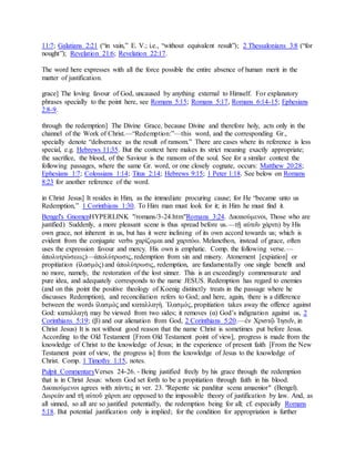 11:7; Galatians 2:21 (“in vain,” E. V.; i.e., “without equivalent result”); 2 Thessalonians 3:8 (“for
nought”); Revelation 21:6; Revelation 22:17.
The word here expresses with all the force possible the entire absence of human merit in the
matter of justification.
grace] The loving favour of God, uncaused by anything external to Himself. For explanatory
phrases specially to the point here, see Romans 5:15; Romans 5:17, Romans 6:14-15; Ephesians
2:8-9.
through the redemption] The Divine Grace, because Divine and therefore holy, acts only in the
channel of the Work of Christ.—“Redemption:”—this word, and the corresponding Gr.,
specially denote “deliverance as the result of ransom.” There are cases where its reference is less
special, e.g. Hebrews 11:35. But the context here makes its strict meaning exactly appropriate;
the sacrifice, the blood, of the Saviour is the ransom of the soul. See for a similar context the
following passages, where the same Gr. word, or one closely cognate, occurs: Matthew 20:28;
Ephesians 1:7; Colossians 1:14; Titus 2:14; Hebrews 9:15; 1 Peter 1:18. See below on Romans
8:23 for another reference of the word.
in Christ Jesus] It resides in Him, as the immediate procuring cause; for He “became unto us
Redemption,” 1 Corinthians 1:30. To Him man must look for it; in Him he must find it.
Bengel's GnomenHYPERLINK "/romans/3-24.htm"Romans 3:24. Δικαιούμενοι, Those who are
justified) Suddenly, a more pleasant scene is thus spread before us.—τῇ αὐτο͂υ χάριτι) by His
own grace, not inherent in us, but has it were inclining of its own accord towards us; which is
evident from the conjugate verbs χαρίζομαι and χαριτόω. Melancthon, instead of grace, often
uses the expression favour and mercy. His own is emphatic. Comp. the following verse.—
ἀπολυτρώσεως)—ἀπολύτρωσις, redemption from sin and misery. Atonement [expiation] or
propitiation (ἱλασμὸς) and ἀπολύτρωσις, redemption, are fundamentally one single benefit and
no more, namely, the restoration of the lost sinner. This is an exceedingly commensurate and
pure idea, and adequately corresponds to the name JESUS. Redemption has regard to enemies
(and on this point the positive theology of Koenig distinctly treats in the passage where he
discusses Redemption), and reconciliation refers to God; and here, again, there is a difference
between the words ἱλασμὸς and καταλλαγὴ. Ἱλασμὸς, propitiation takes away the offence against
God: καταλλαγὴ may be viewed from two sides; it removes (α) God’s indignation against us, 2
Corinthians 5:19; (β) and our alienation from God, 2 Corinthians 5:20.—ἐν Χριστῷ Ἰησο͂ν, in
Christ Jesus) It is not without good reason that the name Christ is sometimes put before Jesus.
According to the Old Testament [From Old Testament point of view], progress is made from the
knowledge of Christ to the knowledge of Jesus; in the experience of present faith [From the New
Testament point of view, the progress is] from the knowledge of Jesus to the knowledge of
Christ. Comp. 1 Timothy 1:15, notes.
Pulpit CommentaryVerses 24-26. - Being justified freely by his grace through the redemption
that is in Christ Jesus: whom God set forth to be a propitiation through faith in his blood.
Δικαιούμενοι agrees with πάντες in ver. 23. "Repente sic panditur scena amaenior" (Bengel).
Δωρεὰν and τῆ αὐτοῦ χάριτι are opposed to the impossible theory of justification by law. And, as
all sinned, so all are so justified potentially, the redemption being for all; cf. especially Romans
5:18. But potential justification only is implied; for the condition for appropriation is further
 