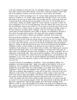 of the price demanded to set the slave free. So, redemption indicates (1) the certainty of bondage
from which a person cannot deliver himself, (2) the action on the part of another to deliver him,
and (3) the satisfactory payment of the price necessary to secure release from bondage.
Paul has clearly set forth our bondage to sin: "for we have already charged that both Jews and
Greeks are all under sin…for all have sinned and fall short of the glory of God…now we know
that whatever the Law says, it speaks to those who are under the Law, so that every mouth may
be closed and all the world may become accountable to God" (3:9, 23, 19). Sin holds us as a
wicked master, enticing our rebellion against the Creator, enslaving our passions to follow the
ways of lawlessness (6:12-19). We need deliverance from sin's mastery! But we also, due to our
sin, need deliverance from the curse of the Law. "For as many as are of the works of the Law are
under a curse; for it is written, "Cursed is everyone who does not abide by all things written in
the book of the Law, to perform them"" (Galatians 3:10). Yes, we're under the sentence of
eternal death. We stand condemned with no ability to alleviate our condemnation and spare us
from wrath. We cannot redeem ourselves. We cannot offer silver and gold as redemption
payment; for we're not trying to redeem some perishable commodity but an eternal soul.
Paul asserts that this redemption is "in Christ Jesus," or as he wrote to the Galatians, "Christ
redeemed us from the curse of the Law, having become a curse for us—for it is written, "Cursed
is everyone who hangs on a tree"" (3:13). Here we find the payment necessary to deliver us from
sin's curse: Christ Jesus became a curse for us; He became our Substitute to bear the judgment
against us. Therein we find the reason for the cross—for the Son of God bore the full payment of
redemption to deliver us from bondage to sin and from the curse of the Law. In that act of
redemption, He has delivered us to a new Master whom we follow with "righteousness and peace
and joy in the Holy Spirit" (Rom. 14:17). This redemption "is in Christ Jesus," Paul writes. In
other words, it's a redemption that Jesus Christ accomplishes, yes, but also a redemption that is in
relationship to Him through faith. That's why he told the Corinthians, "But by His doing are you
in Christ Jesus, who became to us wisdom from God, and righteousness, and sanctification, and
redemption" (1 Cor. 1:30). That's why we call Him Redeemer and Christians the redeemed. It is
Christ that has paid the price necessary to deliver us from bondage to sin and the curse of the
Law due to sin.
Connected with this act of redemption is propitiation: "whom God displayed publicly as a
propitiation in His blood through faith." Again, we're struck by God's initiative in this act of
propitiation. The text emphasizes that God publicly set Christ forth or God purposed and
designed this act by which Christ Jesus would propitiate on our behalf. Now, what does
"propitiation" mean? Some of the translations have "expiation" which means to take away sin.
While that is subsumed under propitiation it stops short of what Paul is conveying by the word
(hilasterion in the Greek). The word means to appease or satisfy a deity in order to avert his
wrath. Some object to using such language with reference to God, thinking that God is a God of
love and not of wrath. But Paul has left no question about God's wrath in this context (cf.
1:18ff.). He explains that God's wrath is already revealed from heaven; it's in process and must
be averted if we would escape the judgment of hell. The ancient Greeks would bring their gifts to
their gods to appease their wrath and thus propitiate them. But Paul has something much
different in mind. It is not us that propitiates God, though some people try by offering their trite
little works to an altogether holy God. No, that won't work. God propitiates Himself through the
bloody death of His Son!
 