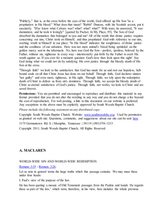 "Publicly," that is, at the cross before the eyes of the world, God offered up His Son "as a
propitiation in His blood." What does that mean? "Rabbi" Duncan, with his Scottish accent, put it
succinctly. "D'ye know what Calvary was? what? what? what?" With tears, he answered, "It was
damnation; and he took it lovingly" [quoted by Packer, In My Place, 95]. The Son of God
absorbed the damnation that belonged to you and me! All of the wrath that divine justice requires
concerning our sins, Christ took on Himself, and thus propitiated God with reference to our sins,
averting wrath to Himself in our place. "In His blood" indicates the weightiness of divine justice
and the costliness of our salvation. Here was not mere animal's blood being sprinkled on the
golden mercy seat in the tabernacle. No, here was God the Son—perfect, spotless, beloved by the
Father, without sin, righteous in every way—intentionally put forth by the Father to avert His
wrath against us. If you ever for a moment question God's love then look upon this sight! See
God doing what we could not do by satisfying His own justice through the bloody death of His
Son at the cross.
"Through faith" we look to the satisfaction that God has made for us and rest our hopeless, hell-
bound souls on all that Christ Jesus has done on our behalf. Through faith, God declares sinners
"not guilty" and even more, righteous, in His sight. Through faith, we rely upon the redemptive
death of Christ to deliver us from sin's dominion. Through faith, we accept the bloody death of
Christ as eternal satisfaction of God's justice. Through faith, not works, we look to Christ and are
saved forever.
Permissions: You are permitted and encouraged to reproduce and distribute this material in any
format provided that you do not alter the wording in any way and you do not charge a fee beyond
the cost of reproduction. For web posting, a link to this document on our website is preferred.
Any exceptions to the above must be explicitly approved by South Woods Baptist Church.
Please include the following statement on any distributed copy:
Copyright South Woods Baptist Church. Website: www.southwoodsbc.org. Used by permission
as granted on web site. Questions, comments, and suggestions about our site can be sent here.
3175 Germantown Rd. S. | Memphis, Tennessee | 38119 | (901)758-1213
Copyright 2011, South Woods Baptist Church, All Rights Reserved
A. MACLAREN
WORLD-WIDE SIN AND WORLD-WIDE REDEMPTION
Romans 3:19 - Romans 3:26.
Let us note in general terms the large truths which this passage contains. We may mass these
under four heads:
I. Paul’s view of the purpose of the law.
He has been quoting a mosaic of Old Testament passages from the Psalms and Isaiah. He regards
these as part of ‘the law,’ which term, therefore, in his view, here includes the whole previous
 