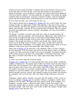 Paul does not mean to bring all varieties of character down to one dead level, but he does mean
to assert that none is free from the taint. A man need only be honest in self-examination to
endorse the statement, so far as he himself is concerned. The Gospel would be better understood
if the fact of universal sinfulness were more deeply felt. Its superiority to all schemes for making
everybody happy by rearrangements of property, or increase of culture, would be seen through;
and the only cure for human misery would be discerned to be what cures universal sinfulness.
III. So we have next Paul’s view of the remedy for man’s sin.
That is stated in general terms in Romans 3:21 - Romans 3:22. Into a world of sinful men comes
streaming the light of a ‘righteousness of God.’ That expression is here used to mean a moral
state of conformity with God’s will, imparted by God. The great, joyful message, which Paul felt
himself sent to proclaim, is that the true way to reach the state of conformity which law requires,
and which the unsophisticated, universal conscience acknowledges not to have been reached, is
the way of faith.
The message is so familiar to us that we may easily fail to realise its essential greatness and
wonderfulness when first proclaimed. That God should give righteousness, that it should be ‘of
God,’ not only as coming from Him, but as, in some real way, being kindred with His own
perfection; that it should be brought to men by Jesus Christ, as ancient legends told that a
beneficent Titan brought from heaven, in a hollow cane, the gift of fire; and that it should
become ours by the simple process of trusting in Jesus Christ, are truths which custom has
largely robbed of their wonderfulness. Let us meditate more on them till they regain, by our own
experience of their power, some of the celestial light which belongs to them.
Observe that in Romans 3:22 the universality of the redemption which is in Christ is deduced
from the universality of sin. The remedy must reach as far as the disease. If there is no difference
in regard to sin, there can be none in regard to the sweep of redemption. The doleful universality
of the covering spread over all nations, has corresponding to it the blessed universality of the
light which is sent forth to flood them all. Sin’s empire cannot stretch farther than Christ’s
kingdom.
IV. Paul’s view of what makes the Gospel the remedy.
In Romans 3:21 - Romans 3:22 it was stated generally that Christ was the channel, and faith the
condition, of righteousness. The personal object of faith was declared, but not the special thing in
Christ which was to be trusted in. That is fully set forth in Romans 3:24. We cannot attempt to
discuss the great words in these verses, each of which would want a volume. But we may note
that ‘justified’ here means to be accounted or declared righteous, as a judicial act; and that
justification is traced in its ultimate source to God’s ‘grace,’-His own loving disposition-which
bends to unworthy and lowly creatures, and is regarded as having for the medium of its bestowal
the ‘redemption’ that is in Christ Jesus. That is the channel through which grace comes from
God.
‘Redemption’ implies captivity, liberation, and a price paid. The metaphor of slaves set free by
ransom is exchanged in Romans 3:25 for a sacrificial reference. A propitiatory sacrifice averts
punishment from the offerer. The death of the victim procures the life of the worshipper. So, a
propitiatory or atoning sacrifice is offered by Christ’s blood, or death. That sacrifice is the
ransom-price through which our captivity is ended, and our liberty assured. As His redemption is
the channel ‘through’ which God’s grace comes to men, so faith is the condition ‘through’ which
[Romans 3:25] we make that grace ours.
 