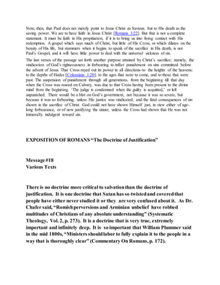 Note, then, that Paul does not merely point to Jesus Christ as Saviour, but to His death as the
saving power. We are to have faith in Jesus Christ [Romans 3:22]. But that is not a complete
statement. It must be faith in His propitiation, if it is to bring us into living contact with His
redemption. A gospel which says much of Christ, but little of His Cross, or which dilates on the
beauty of His life, but stammers when it begins to speak of the sacrifice in His death, is not
Paul’s Gospel, and it will have little power to deal with the universal sickness of sin.
The last verses of the passage set forth another purpose attained by Christ’s sacrifice; namely, the
vindication of God’s righteousness in forbearing to inflict punishment on sins committed before
the advent of Jesus. That Cross rayed out its power in all directions-to the heights of the heavens;
to the depths of Hades [Colossians 1:20]; to the ages that were to come, and to those that were
past. The suspension of punishment through all generations, from the beginning till that day
when the Cross was reared on Calvary, was due to that Cross having been present to the divine
mind from the beginning. ‘The judge is condemned when the guilty is acquitted,’ or left
unpunished. There would be a blot on God’s government, not because it was so severe, but
because it was so forbearing, unless His justice was vindicated, and the fatal consequences of sin
shown in the sacrifice of Christ. God could not have shown Himself just, in view either of age-
long forbearance, or of now justifying the sinner, unless the Cross had shown that He was not
immorally indulgent toward sin.
EXPOSITION OF ROMANS “The Doctrine of Justification”
Message#18
Various Texts
There is no doctrine more critical to salvationthan the doctrine of
justification. It is one doctrine that Satan has so twistedand coveredthat
people have either never studied it or they are very confused about it. As Dr.
Chafer said, “Romishperversions and Arminian unbelief have robbed
multitudes of Christians of any absolute understanding” (Systematic
Theology, Vol. 2, p. 273). It is a doctrine that is very true, extremely
important and infinitely deep. It is so important that William Plummer said
in the mid 1800s, “Ministers shouldlabor to fully explain it to the people in a
way that is thoroughly clear” (Commentary On Romans, p. 172).
 