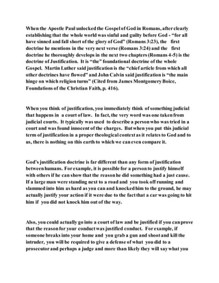 When the Apostle Paul unlockedthe Gospelof God in Romans, afterclearly
establishing that the whole world was sinful and guilty before God - “for all
have sinned and fall short of the glory of God” (Romans 3:23), the first
doctrine he mentions in the very next verse (Romans 3:24) and the first
doctrine he thoroughly develops in the next two chapters (Romans 4-5) is the
doctrine of Justification. It is “the” foundational doctrine of the whole
Gospel. Martin Luther said justification is the “chief article from which all
other doctrines have flowed” and John Calvin said justification is “the main
hinge on which religion turns” (Cited from James MontgomeryBoice,
Foundations of the Christian Faith, p. 416).
When you think of justification, you immediately think of something judicial
that happens in a court of law. In fact, the very word was one takenfrom
judicial courts. It typically was used to describe a personwho was tried in a
court and was found innocent of the charges. Butwhen you put this judicial
term of justification in a proper theologicalcontextas it relates to God and to
us, there is nothing on this earth to which we caneven compare it.
God’s justification doctrine is far different than any form of justification
betweenhumans. Forexample, it is possible for a personto justify himself
with others if he can show that the reasonhe did something had a just cause.
If a large man were standing next to a road and you took off running and
slammed into him as hard as you can and knockedhim to the ground, he may
actually justify your action if it were due to the factthat a car was going to hit
him if you did not knock him out of the way.
Also, you could actually go into a court of law and be justified if you canprove
that the reasonfor your conductwas justified conduct. Forexample, if
someone breaks into your home and you grab a gun and shootand kill the
intruder, you will be required to give a defense of what you did to a
prosecutorand perhaps a judge and more than likely they will saywhat you
 