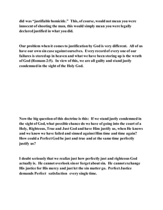 did was “justifiable homicide.” This, of course, would not mean you were
innocent of shooting the man, this would simply mean you were legally
declaredjustified in what you did.
Our problem when it comes to justification by God is very different. All of us
have our own sin case againstourselves. Everyrecordof every one of our
failures is storedup in heaven and what we have been storing up is the wrath
of God (Romans 2:5). In view of this, we are all guilty and stand justly
condemned in the sight of the Holy God.
Now the big question of this doctrine is this: If we stand justly condemned in
the sight of God, what possible chance do we have of going into the court of a
Holy, Righteous, True and Just God and have Him justify us, when He knows
and we know we have failed and sinned againstHim time and time again?
How could a PerfectGod be just and true and at the same time perfectly
justify us?
I doubt seriously that we realize just how perfectly just and righteous God
actually is. He cannot overlook sinor forgetabout sin. He cannotexchange
His justice for His mercy and just let the sin matter go. PerfectJustice
demands Perfect satisfaction every single time.
 