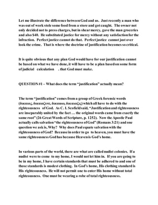 Let me illustrate the difference betweenGod and us. Just recently a man who
was out of work stole some food from a store and gotcaught. The owner not
only decided not to press charges, but in shearmercy, gave the man groceries
and also $40. He substituted justice for mercy without any satisfactionfor the
infraction. Perfectjustice cannot do that. Perfectjustice cannot just over
look the crime. That is where the doctrine of justification becomes so critical.
It is quite obvious that any plan God would have for our justification cannot
be based on what we have done, it will have to be a plan basedon some form
of judicial calculation . that God must make.
QUESTION #1 – What does the term “justification” actually mean?
The term “justification” comes from a group of Greek forensic words
(δικαιος, δικαιοζυνε, δικαιοω, δικαιωζις)whichall have to do with the
righteousness of God. As C. I. Scofieldsaid, “Justificationand righteousness
are inseparably united by the fact … the original words came from exactly the
same root” (26 GreatWords of Scripture, p. 1252). Now the Apostle Paul
actually calls salvation“the righteousness ofGod” (Romans 3:21) and one
question we ask is, Why? Why does Paul equate salvationwith the
righteousness ofGod? Becausein order to go to heaven, you must have the
same righteousness God has because Heavenis God’s home.
In various parts of the world, there are what are callednudist colonies. If a
nudist were to come to my home, I would not let him in. If you are going to
be in my home, I have certain standards that must be adhered to and one of
those standards is modest clothing. In God’s home, His clothing standard is
His righteousness. He will not permit one to enter His home without total
righteousness. One must be wearing a robe of total righteousness.
 