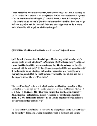 These particular words connectedto justification imply that one is actually in
God’s court and is shown to be as righteous as God and therefore is acquitted
of all sin condemnatory charges (G. Abbott-Smith, Greek Lexicon, pp. 115-
117). So the entire matter of justification comes down to this - How can we go
before a holy God and be seenand shown to be as righteous as He is to the
point where He will acquit us of all sin charges?
QUESTION #2 – How criticalis the word “reckon” to justification?
Job 25:4 asks the question, How is it possible that any sinful man born of a
woman could be just with God? In Numbers 23:19 we learn this: “God is not
a man that He should lie, nor a sonof man, that He should repent; Has He
said, and will He not do it? Or has He spoken, and will He not make it good.”
If God were to make a judicial calculationconcerning a person, His own
characterdemands that He could not ever reverse the calculationand this is
the importance of the word “reckon.”
The word “reckon” is the word which makes justification possible . This
particular Greek word(λογιδομαι)is used eleven times in Romans 4 (vv. 3, 4,
5, 6, 8, 9, 10, 11, 22, 23, 24). This word means that justification comes by
Divine judicial calculation , mental reckoning or mental consideration
(Ibid., p. 270). Justificationmust come by Divine imputation or calculation
for there is no other possible way.
To have a Holy Godcalculate a personto be as righteous as He is, would mean
He would have to make a Divine judicial decisionto mentally and legally
 
