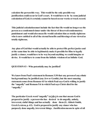 calculate the personthis way. This would be the only possible way
justification could occur in God’s court. It would have to be by some judicial
calculationof God; it certainly cannot be based on our works or track record.
This judicial calculationmust include the fact that He would no longersee the
person as a condemned sinner under the threat of deservedcondemnatory
punishment and would also mean He would calculate him as totally righteous
who is now entitled to all of the eternal benefits and blessings of one viewedas
totally righteous.
Any plan of God that would actually be able to protectHis perfect justice and
at the same time be able to legitimately make it possible for Him to legally
justify a sinner, would have to be way beyond anything we could imagine or
devise. It would have to come from the Infinite wisdom of an Infinite God.
QUESTION #3 – Who potentially may be justified?
We know from Paul’s statement in Romans 3:30 that any personof any ethnic
backgroundmay be justified (any Jew or Gentile), but the most amazing
statementcomes from Romans 4:5 in which Paul says God is willing to justify
the “ungodly” and Romans 5:6 in which Paul says Christ died for the
“ungodly.”
The particular Greek word “ungodly” (αζεβες) is one that means God is
prepared to justify a personwho has desired to do ungodly, unholy,
irreverent, sinful things and has actually done them (G. Abbott-Smith,
Greek Lexicon, p. 63). God is prepared to justify any sinner who has
purposely done ungodly, irreverent things. Justificationmeans in spite of all
 