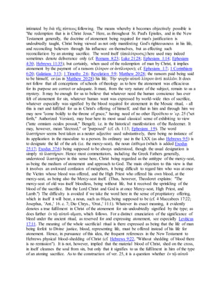 intimated by διὰ τῆς πίστεως following. The means whereby it becomes objectively possible is
"the redemption that is in Christ Jesus." Here, as throughout St. Paul's Epistles, and in the New
Testament generally, the doctrine of atonement being required for man's justification is
undoubtedly taught, Christ being viewed as not only manifesting God's righteousness in his life,
and reconciling believers through his influence on themselves, but as effecting such
reconciliation by an atoning sacrifice. The word itself (ἀπολύτρωσις) here used may indeed
sometimes denote deliverance only (cf. Romans 8:23; Luke 21:28; Ephesians 1:14; Ephesians
4:30; Hebrews 11:35); but certainly, when used of the redemption of man by Christ, it implies
atonement by the payment of a ransom (λύτρον or ἀντίλυτρον); cf. Ephesians 1:7; 1 Corinthians
6:20; Galatians 3:13; 1 Timothy 2:6; Revelation 5:9; Matthew 20:28; the ransom paid being said
to be himself, or (as in Matthew 20:28) his life; Τὴν ψυχὴν αὐτοῦ λύτρον ἀντὶ πολλῶν. It does
not follow that all conceptions of schools of theology as to how the atonement was efficacious
for its purpose are correct or adequate. It must, from the very nature of the subject, remain to us a
mystery. It may be enough for us to believe that whatever need the human conscience has ever
felt of atonement for sin, whatever human want was expressed by world-wide rites of sacrifice,
whatever especially was signified by the blood required for atonement in the Mosaic ritual, - all
this is met and fulfilled for us in Christ's offering of himself, and that in him and through him we
may now "come boldly to the throne of grace," having need of no other Προέθετο ιν ´ερ. 25 ("set
forth," Authorized Version), may bear here its most usual classical sense of exhibiting to view
("ante omniam oculos possuit," Bengel); i.e. in the historical manifestation of the Redeemer. It
may, however, mean "decreed," or "purposed" (cf. ch. 1:13; Ephesians 1:9). The word
ἱλαστήριον seems best taken as a neuter adjective used substantively, there being no instance of
its application in the masculine to a person. Its ordinary use in the LXX (as also Hebrews 9:5) is
to designate the lid of the ark (i.e. the mercy-seat), the noun ἐπίθεμα (which is added Exodus
25:17; Exodus 37:6) being supposed to be always understood, though the usual designation is
simply τὸ ἱλαστήριον. Hence most commentators, including the Greek Fathers generally,
understood ἱλαστήριον in this sense here, Christ being regarded as the antitype of the mercy-seat,
as being the medium of atonement and approach to God. The main objection to this view is that
it involves an awkward confusion of metaphors, it being difficult to regard him who was at once
the Victim whose blood was offered, and the High Priest who offered his own blood, at the
mercy-seat, as being also the Mercy-seat itself. (Thus, however, Theodoret explains: "The
mercy-seat of old was itself bloodless, being without life, but it received the sprinkling of the
blood of the sacrifice. But the Lord Christ and God is at once Mercy-seat, High Priest, and
Lamb.") The difficulty is avoided if we take the word here in the sense of propitiatory offering,
which in itself it will bear, a noun, such as θῦμα, being supposed to be (cf. 4 Maccabees 17:22;
Josephus, 'Ant.,' 16. c. 7; Dio Chrys., 'Orat.,' 11:1). Whatever its exact meaning, it evidently
denotes a true fulfilment in Christ of the atonement for sin undoubtedly signified by the type; as
does further ἐν τῷ αὐτοῦ αἵματι, which follows. For a distinct enunciation of the significance of
bleed under the ancient ritual, as reserved for and expressing atonement, see especially Leviticus
17:11. The meaning of the whole sacrificial ritual is there expressed as being that the life of man
being forfeit to Divine justice, blood, representing life, must be offered instead of his life for
atonement. Hence, in pursuance of this idea, the frequent references in the New Testament to
Hebrews physical blood-shedding of Christ (cf. Hebrews 9:22, "Without shedding of blood there
is no remission"). It is not, however, implied that the material blood of Christ, shed on the cross,
in itself cleanses the soul from sin, but only that it signifies to us the fulfilment in him of the type
of an atoning sacrifice. As to the construction of ver. 25, it is a question whether ἐν τῷ αὐτοῦ
 