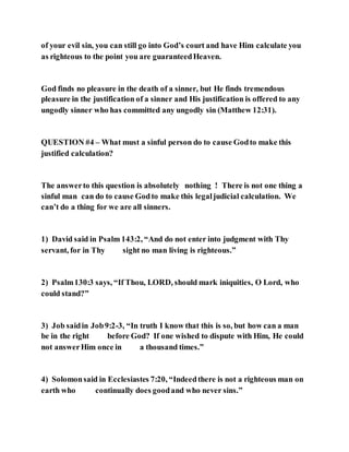 of your evil sin, you can still go into God’s court and have Him calculate you
as righteous to the point you are guaranteedHeaven.
God finds no pleasure in the death of a sinner, but He finds tremendous
pleasure in the justification of a sinner and His justification is offered to any
ungodly sinner who has committed any ungodly sin (Matthew 12:31).
QUESTION #4 – What must a sinful person do to cause Godto make this
justified calculation?
The answerto this question is absolutely nothing ! There is not one thing a
sinful man can do to cause Godto make this legaljudicial calculation. We
can’t do a thing for we are all sinners.
1) David said in Psalm 143:2, “And do not enter into judgment with Thy
servant, for in Thy sight no man living is righteous.”
2) Psalm130:3 says, “If Thou, LORD, should mark iniquities, O Lord, who
could stand?”
3) Job saidin Job9:2-3, “In truth I know that this is so, but how can a man
be in the right before God? If one wished to dispute with Him, He could
not answerHim once in a thousand times.”
4) Solomonsaid in Ecclesiastes 7:20, “Indeedthere is not a righteous man on
earth who continually does goodand who never sins.”
 