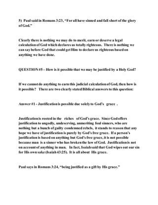 5) Paul said in Romans 3:23, “Forall have sinned and fall short of the glory
of God.”
Clearly there is nothing we may do to merit, earn or deserve a legal
calculationof God which declares us totally righteous. There is nothing we
can saybefore God that could getHim to declare us righteous basedon
anything we have done.
QUESTION #5 – How is it possible that we may be justified by a Holy God?
If we cannotdo anything to earn this judicial calculationof God, then how is
it possible? There are two clearly statedBiblical answers to this question:
Answer #1 - Justificationis possible due solelyto God’s grace .
Justificationis rooted in the riches of God’s grace. Since Godoffers
justification to ungodly, undeserving, unmeriting foul sinners, who are
nothing but a bunch of guilty condemned rebels, it stands to reason that any
hope we have of justification is purely by God’s free grace. If a person’s
justification is based on anything but God’s free grace, it is not possible
because man is a sinner who has brokenthe law of God. Justificationis not
on accountof anything in man. In fact, Isaiahsaid that God wipes out our sin
for His own sake (Isaiah43:25). It is all about His grace.
Paul says in Romans 3:24, “being justified as a gift by His grace.”
 