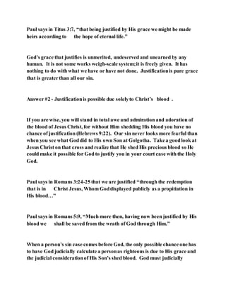 Paul says in Titus 3:7, “that being justified by His grace we might be made
heirs according to the hope of eternal life.”
God’s grace that justifies is unmerited, undeserved and unearned by any
human. It is not some works weigh-scale system;it is freely given. It has
nothing to do with what we have or have not done. Justificationis pure grace
that is greaterthan all our sin.
Answer #2 - Justificationis possible due solelyto Christ’s blood .
If you are wise, you will stand in total awe and admiration and adoration of
the blood of Jesus Christ, for without Him shedding His blood you have no
chance of justification (Hebrews 9:22). Our sin never looks more fearful than
when you see what Goddid to His own Son at Golgotha. Takea goodlook at
Jesus Christ on that cross and realize that He shed His precious blood so He
could make it possible for God to justify you in your court case with the Holy
God.
Paul says in Romans 3:24-25 that we are justified “through the redemption
that is in Christ Jesus, Whom Goddisplayed publicly as a propitiation in
His blood…”
Paul says in Romans 5:9, “Much more then, having now been justified by His
blood we shall be saved from the wrath of God through Him.”
When a person’s sin case comes before God, the only possible chance one has
to have God judicially calculate a personas righteous is due to His grace and
the judicial considerationof His Son’s shed blood. God must judicially
 
