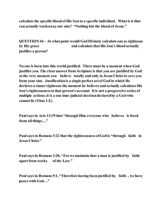 calculate the specific blood of His Son to a specific individual. What is it that
can actually washawayour sins? “Nothing but the blood of Jesus.”
QUESTION #6 – At what point would God Divinely calculate one as righteous
by His grace and calculate that His Son’s blood actually
justifies a person?
No one is born into this world justified. There must be a moment when God
justifies you. The clearanswerfrom Scripture is that you are justified by God
at the very moment you believe totally and only in Jesus Christ to save you
from your sins. Justificationis a single perfect actof God in which He
declares a sinner righteous the moment he believes and actually calculates His
Son’s righteousness to that person’s account. It is not a progressive series of
multiple actions;it is a one time judicial decisiondeclaredby a God who
cannot lie (Titus 1:2).
Paul says in Acts 13:39 that “through Him everyone who believes is freed
from all things…”
Paul says in Romans 3:22 that the righteousness ofGod is “through faith in
Jesus Christ.”
Paul says in Romans 3:28, “Forwe maintain that a man is justified by faith
apart from works of the Law.”
Paul says in Romans 5:1, “Therefore having been justified by faith , we have
peace with God…”
 